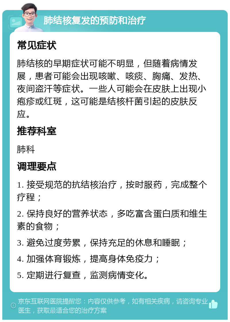 肺结核复发的预防和治疗 常见症状 肺结核的早期症状可能不明显，但随着病情发展，患者可能会出现咳嗽、咳痰、胸痛、发热、夜间盗汗等症状。一些人可能会在皮肤上出现小疱疹或红斑，这可能是结核杆菌引起的皮肤反应。 推荐科室 肺科 调理要点 1. 接受规范的抗结核治疗，按时服药，完成整个疗程； 2. 保持良好的营养状态，多吃富含蛋白质和维生素的食物； 3. 避免过度劳累，保持充足的休息和睡眠； 4. 加强体育锻炼，提高身体免疫力； 5. 定期进行复查，监测病情变化。