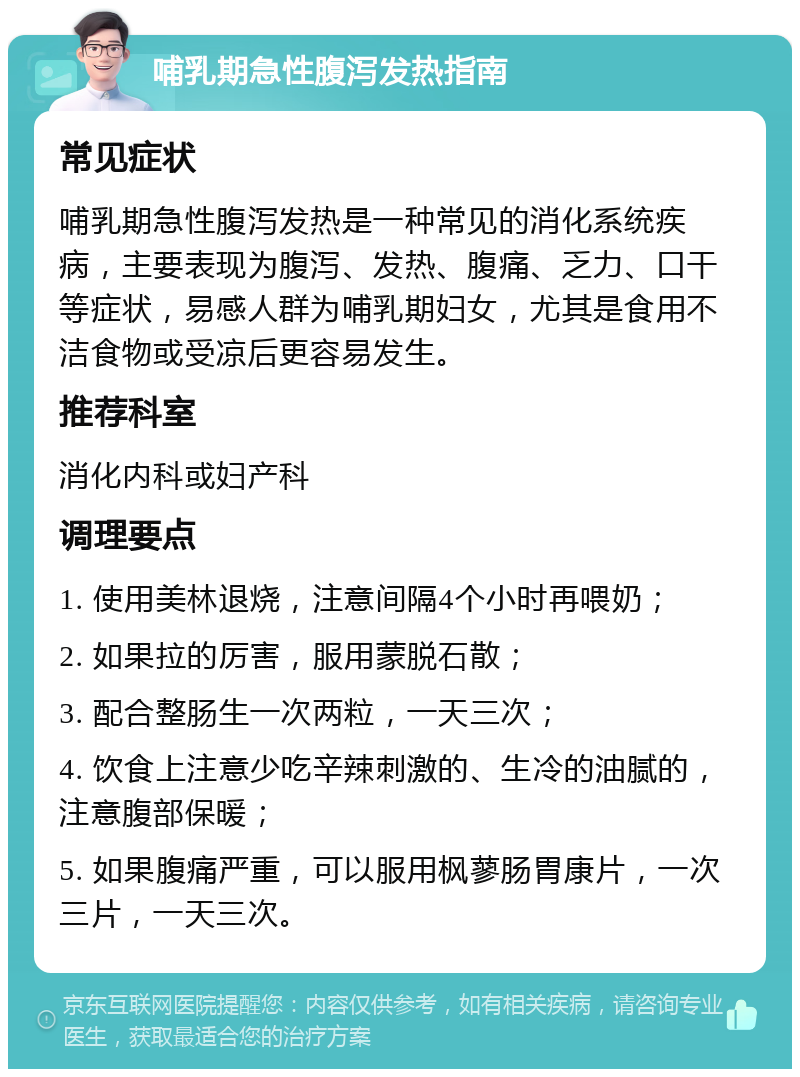 哺乳期急性腹泻发热指南 常见症状 哺乳期急性腹泻发热是一种常见的消化系统疾病，主要表现为腹泻、发热、腹痛、乏力、口干等症状，易感人群为哺乳期妇女，尤其是食用不洁食物或受凉后更容易发生。 推荐科室 消化内科或妇产科 调理要点 1. 使用美林退烧，注意间隔4个小时再喂奶； 2. 如果拉的厉害，服用蒙脱石散； 3. 配合整肠生一次两粒，一天三次； 4. 饮食上注意少吃辛辣刺激的、生冷的油腻的，注意腹部保暖； 5. 如果腹痛严重，可以服用枫蓼肠胃康片，一次三片，一天三次。