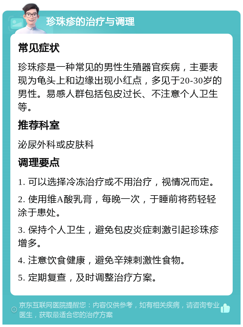 珍珠疹的治疗与调理 常见症状 珍珠疹是一种常见的男性生殖器官疾病，主要表现为龟头上和边缘出现小红点，多见于20-30岁的男性。易感人群包括包皮过长、不注意个人卫生等。 推荐科室 泌尿外科或皮肤科 调理要点 1. 可以选择冷冻治疗或不用治疗，视情况而定。 2. 使用维A酸乳膏，每晚一次，于睡前将药轻轻涂于患处。 3. 保持个人卫生，避免包皮炎症刺激引起珍珠疹增多。 4. 注意饮食健康，避免辛辣刺激性食物。 5. 定期复查，及时调整治疗方案。