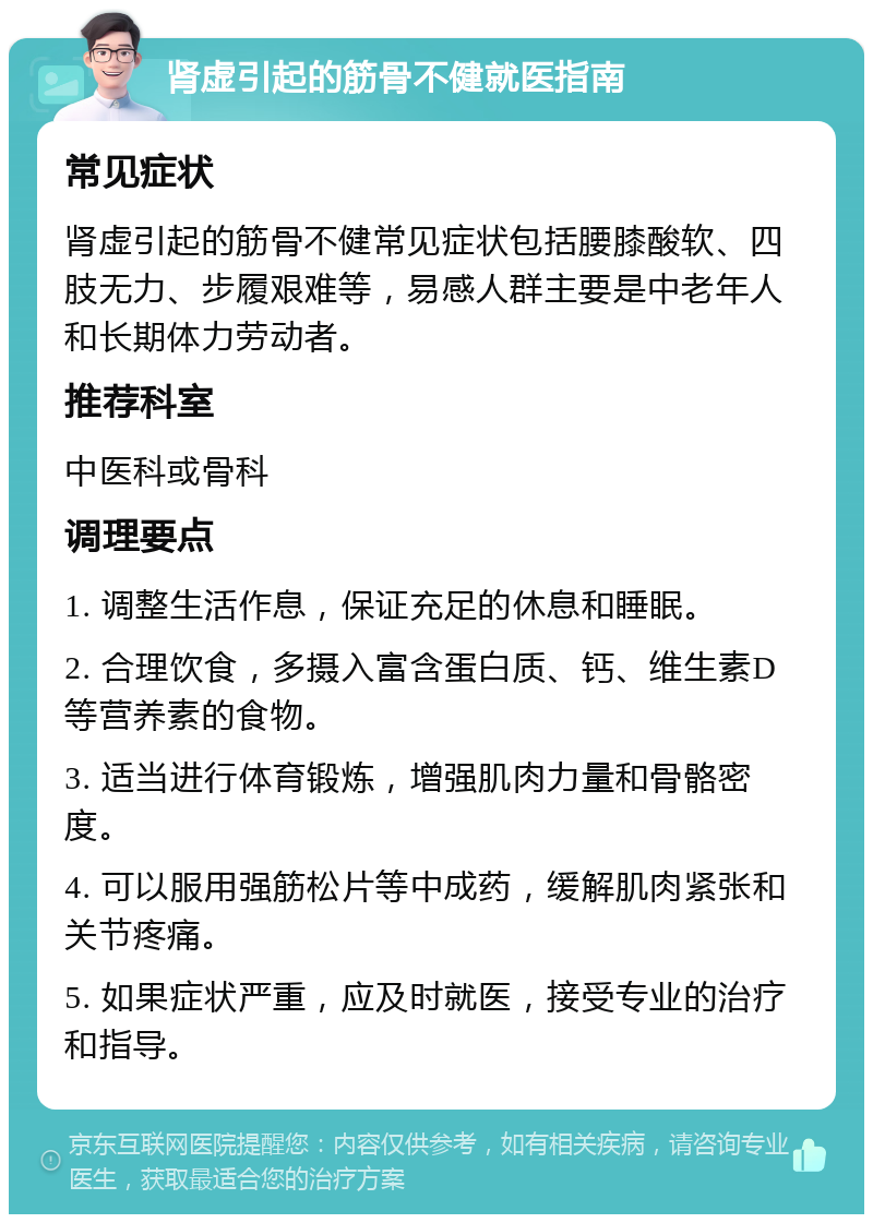 肾虚引起的筋骨不健就医指南 常见症状 肾虚引起的筋骨不健常见症状包括腰膝酸软、四肢无力、步履艰难等，易感人群主要是中老年人和长期体力劳动者。 推荐科室 中医科或骨科 调理要点 1. 调整生活作息，保证充足的休息和睡眠。 2. 合理饮食，多摄入富含蛋白质、钙、维生素D等营养素的食物。 3. 适当进行体育锻炼，增强肌肉力量和骨骼密度。 4. 可以服用强筋松片等中成药，缓解肌肉紧张和关节疼痛。 5. 如果症状严重，应及时就医，接受专业的治疗和指导。