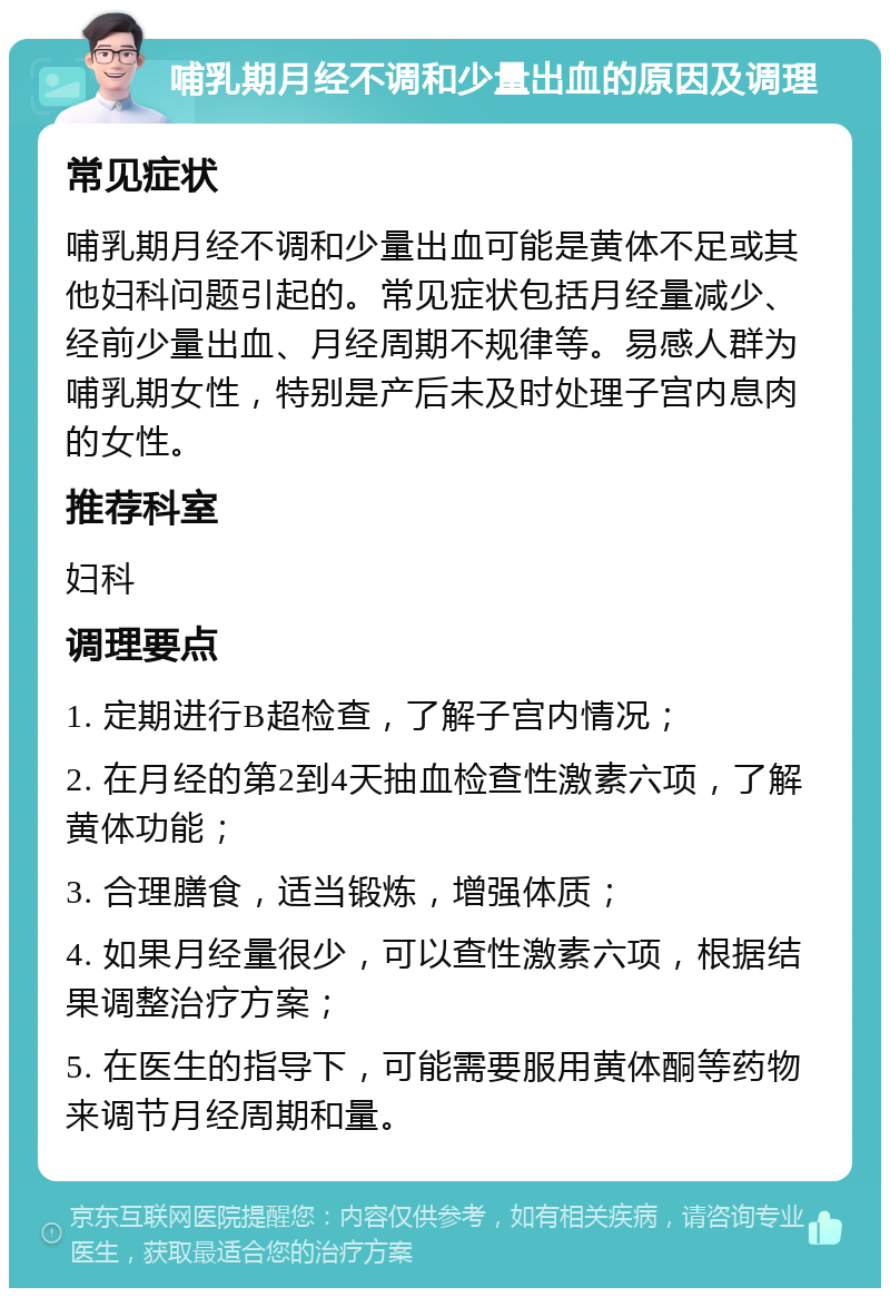 哺乳期月经不调和少量出血的原因及调理 常见症状 哺乳期月经不调和少量出血可能是黄体不足或其他妇科问题引起的。常见症状包括月经量减少、经前少量出血、月经周期不规律等。易感人群为哺乳期女性，特别是产后未及时处理子宫内息肉的女性。 推荐科室 妇科 调理要点 1. 定期进行B超检查，了解子宫内情况； 2. 在月经的第2到4天抽血检查性激素六项，了解黄体功能； 3. 合理膳食，适当锻炼，增强体质； 4. 如果月经量很少，可以查性激素六项，根据结果调整治疗方案； 5. 在医生的指导下，可能需要服用黄体酮等药物来调节月经周期和量。