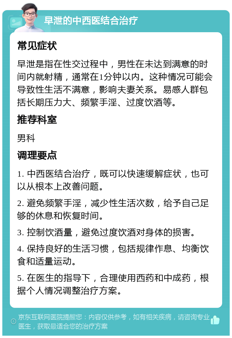 早泄的中西医结合治疗 常见症状 早泄是指在性交过程中，男性在未达到满意的时间内就射精，通常在1分钟以内。这种情况可能会导致性生活不满意，影响夫妻关系。易感人群包括长期压力大、频繁手淫、过度饮酒等。 推荐科室 男科 调理要点 1. 中西医结合治疗，既可以快速缓解症状，也可以从根本上改善问题。 2. 避免频繁手淫，减少性生活次数，给予自己足够的休息和恢复时间。 3. 控制饮酒量，避免过度饮酒对身体的损害。 4. 保持良好的生活习惯，包括规律作息、均衡饮食和适量运动。 5. 在医生的指导下，合理使用西药和中成药，根据个人情况调整治疗方案。