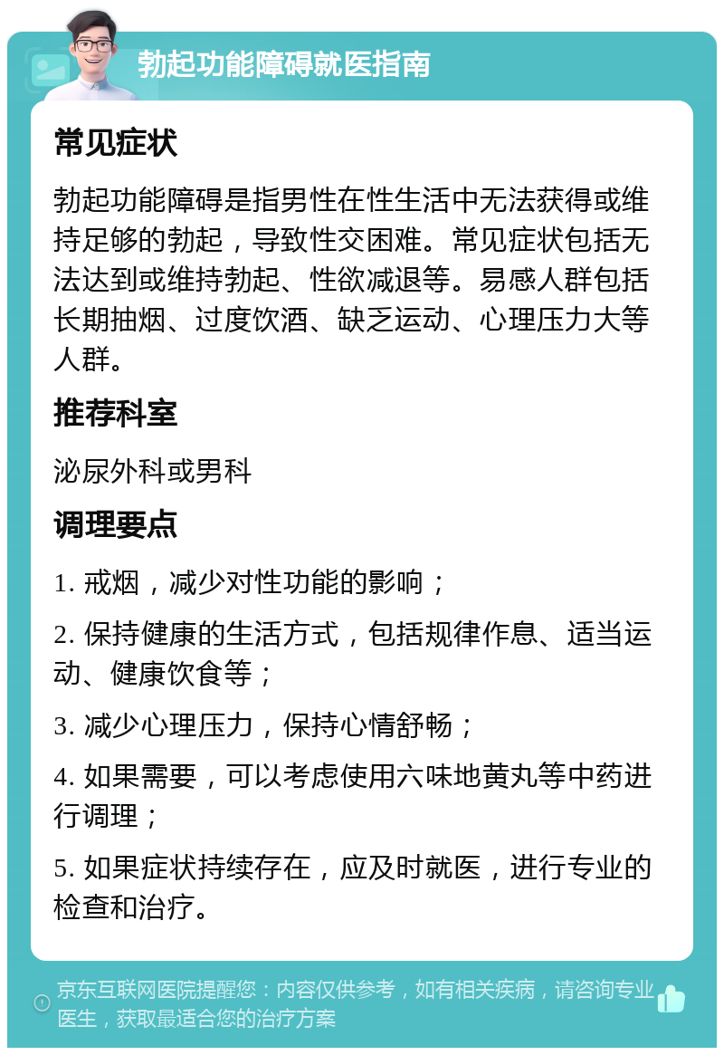 勃起功能障碍就医指南 常见症状 勃起功能障碍是指男性在性生活中无法获得或维持足够的勃起，导致性交困难。常见症状包括无法达到或维持勃起、性欲减退等。易感人群包括长期抽烟、过度饮酒、缺乏运动、心理压力大等人群。 推荐科室 泌尿外科或男科 调理要点 1. 戒烟，减少对性功能的影响； 2. 保持健康的生活方式，包括规律作息、适当运动、健康饮食等； 3. 减少心理压力，保持心情舒畅； 4. 如果需要，可以考虑使用六味地黄丸等中药进行调理； 5. 如果症状持续存在，应及时就医，进行专业的检查和治疗。