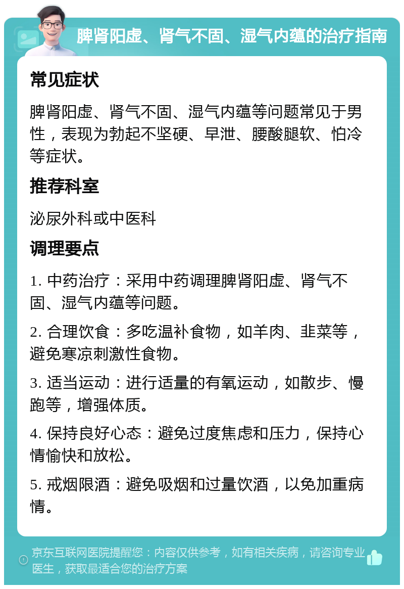 脾肾阳虚、肾气不固、湿气内蕴的治疗指南 常见症状 脾肾阳虚、肾气不固、湿气内蕴等问题常见于男性，表现为勃起不坚硬、早泄、腰酸腿软、怕冷等症状。 推荐科室 泌尿外科或中医科 调理要点 1. 中药治疗：采用中药调理脾肾阳虚、肾气不固、湿气内蕴等问题。 2. 合理饮食：多吃温补食物，如羊肉、韭菜等，避免寒凉刺激性食物。 3. 适当运动：进行适量的有氧运动，如散步、慢跑等，增强体质。 4. 保持良好心态：避免过度焦虑和压力，保持心情愉快和放松。 5. 戒烟限酒：避免吸烟和过量饮酒，以免加重病情。