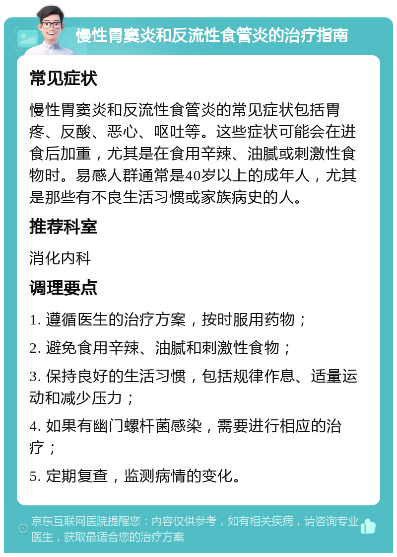 慢性胃窦炎和反流性食管炎的治疗指南 常见症状 慢性胃窦炎和反流性食管炎的常见症状包括胃疼、反酸、恶心、呕吐等。这些症状可能会在进食后加重，尤其是在食用辛辣、油腻或刺激性食物时。易感人群通常是40岁以上的成年人，尤其是那些有不良生活习惯或家族病史的人。 推荐科室 消化内科 调理要点 1. 遵循医生的治疗方案，按时服用药物； 2. 避免食用辛辣、油腻和刺激性食物； 3. 保持良好的生活习惯，包括规律作息、适量运动和减少压力； 4. 如果有幽门螺杆菌感染，需要进行相应的治疗； 5. 定期复查，监测病情的变化。