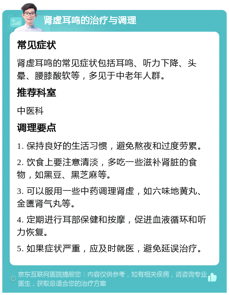 肾虚耳鸣的治疗与调理 常见症状 肾虚耳鸣的常见症状包括耳鸣、听力下降、头晕、腰膝酸软等，多见于中老年人群。 推荐科室 中医科 调理要点 1. 保持良好的生活习惯，避免熬夜和过度劳累。 2. 饮食上要注意清淡，多吃一些滋补肾脏的食物，如黑豆、黑芝麻等。 3. 可以服用一些中药调理肾虚，如六味地黄丸、金匮肾气丸等。 4. 定期进行耳部保健和按摩，促进血液循环和听力恢复。 5. 如果症状严重，应及时就医，避免延误治疗。