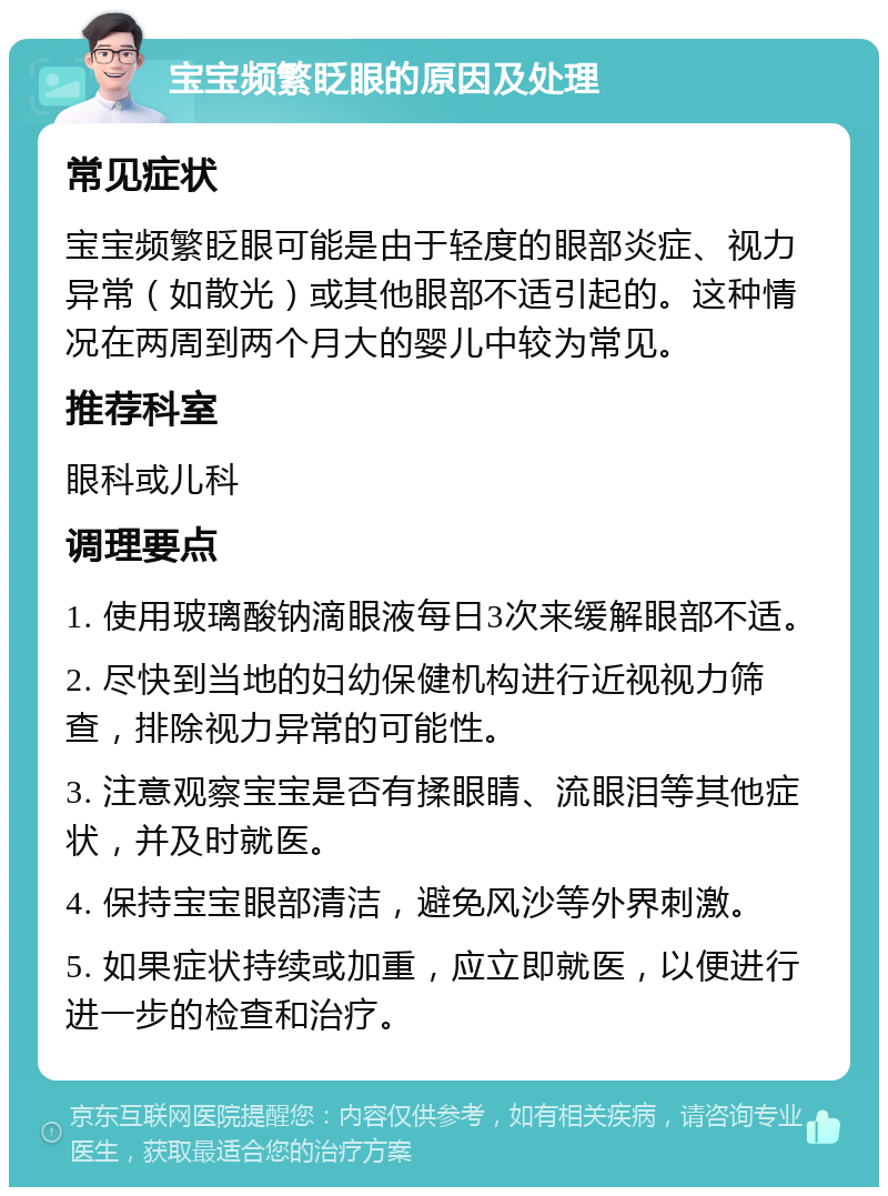 宝宝频繁眨眼的原因及处理 常见症状 宝宝频繁眨眼可能是由于轻度的眼部炎症、视力异常（如散光）或其他眼部不适引起的。这种情况在两周到两个月大的婴儿中较为常见。 推荐科室 眼科或儿科 调理要点 1. 使用玻璃酸钠滴眼液每日3次来缓解眼部不适。 2. 尽快到当地的妇幼保健机构进行近视视力筛查，排除视力异常的可能性。 3. 注意观察宝宝是否有揉眼睛、流眼泪等其他症状，并及时就医。 4. 保持宝宝眼部清洁，避免风沙等外界刺激。 5. 如果症状持续或加重，应立即就医，以便进行进一步的检查和治疗。