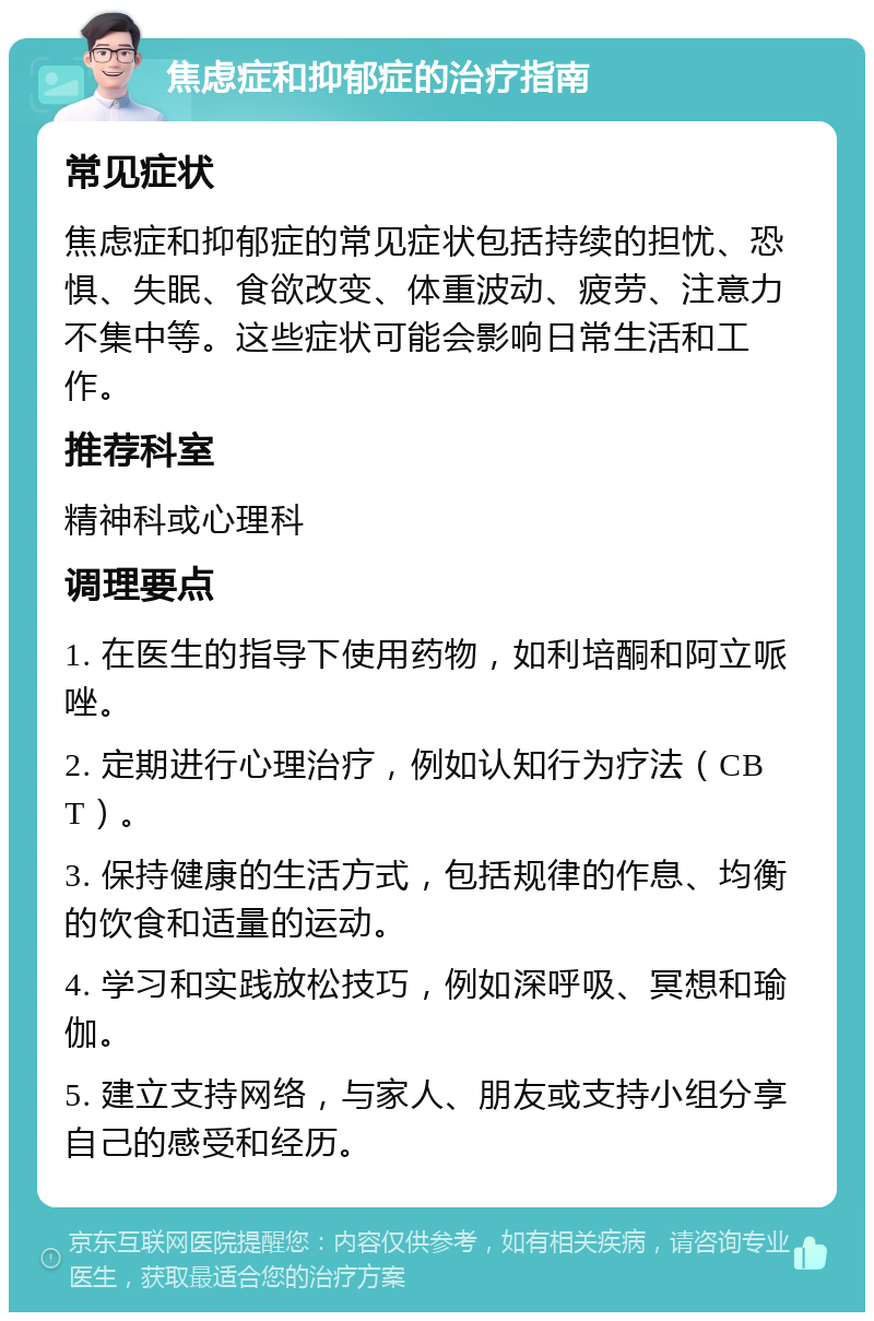 焦虑症和抑郁症的治疗指南 常见症状 焦虑症和抑郁症的常见症状包括持续的担忧、恐惧、失眠、食欲改变、体重波动、疲劳、注意力不集中等。这些症状可能会影响日常生活和工作。 推荐科室 精神科或心理科 调理要点 1. 在医生的指导下使用药物，如利培酮和阿立哌唑。 2. 定期进行心理治疗，例如认知行为疗法（CBT）。 3. 保持健康的生活方式，包括规律的作息、均衡的饮食和适量的运动。 4. 学习和实践放松技巧，例如深呼吸、冥想和瑜伽。 5. 建立支持网络，与家人、朋友或支持小组分享自己的感受和经历。