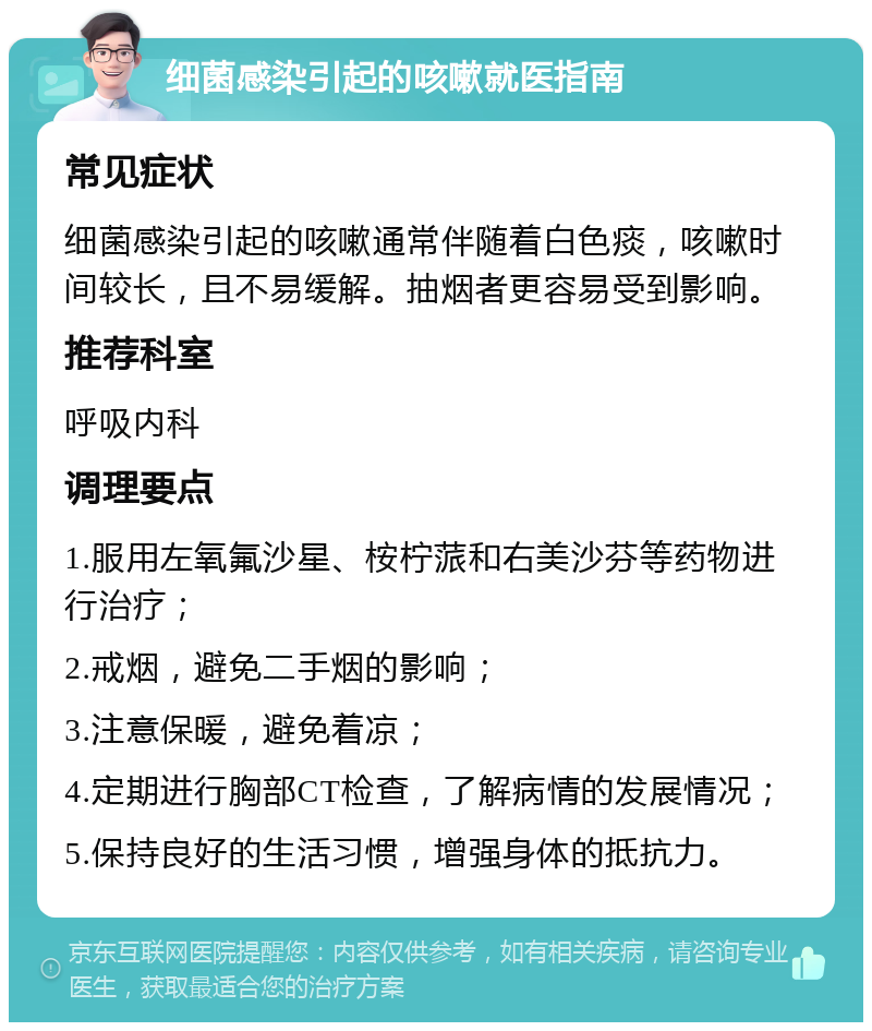 细菌感染引起的咳嗽就医指南 常见症状 细菌感染引起的咳嗽通常伴随着白色痰，咳嗽时间较长，且不易缓解。抽烟者更容易受到影响。 推荐科室 呼吸内科 调理要点 1.服用左氧氟沙星、桉柠蒎和右美沙芬等药物进行治疗； 2.戒烟，避免二手烟的影响； 3.注意保暖，避免着凉； 4.定期进行胸部CT检查，了解病情的发展情况； 5.保持良好的生活习惯，增强身体的抵抗力。