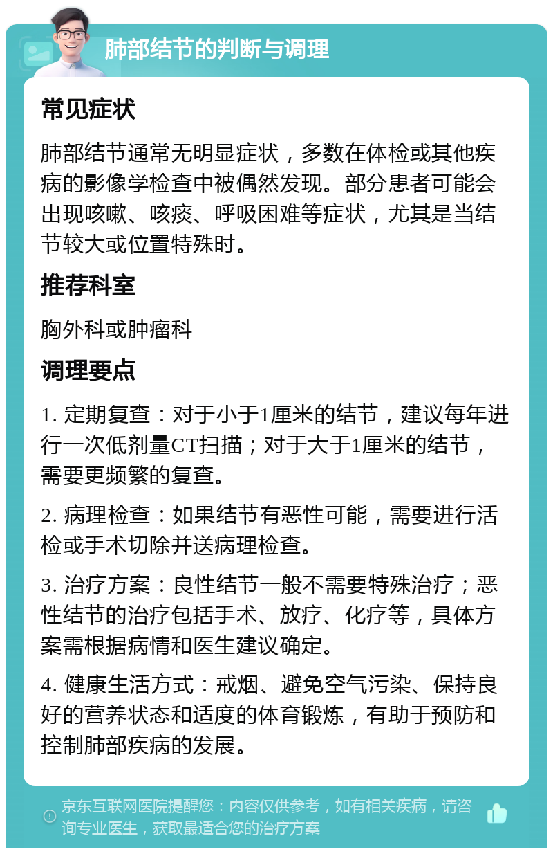 肺部结节的判断与调理 常见症状 肺部结节通常无明显症状，多数在体检或其他疾病的影像学检查中被偶然发现。部分患者可能会出现咳嗽、咳痰、呼吸困难等症状，尤其是当结节较大或位置特殊时。 推荐科室 胸外科或肿瘤科 调理要点 1. 定期复查：对于小于1厘米的结节，建议每年进行一次低剂量CT扫描；对于大于1厘米的结节，需要更频繁的复查。 2. 病理检查：如果结节有恶性可能，需要进行活检或手术切除并送病理检查。 3. 治疗方案：良性结节一般不需要特殊治疗；恶性结节的治疗包括手术、放疗、化疗等，具体方案需根据病情和医生建议确定。 4. 健康生活方式：戒烟、避免空气污染、保持良好的营养状态和适度的体育锻炼，有助于预防和控制肺部疾病的发展。