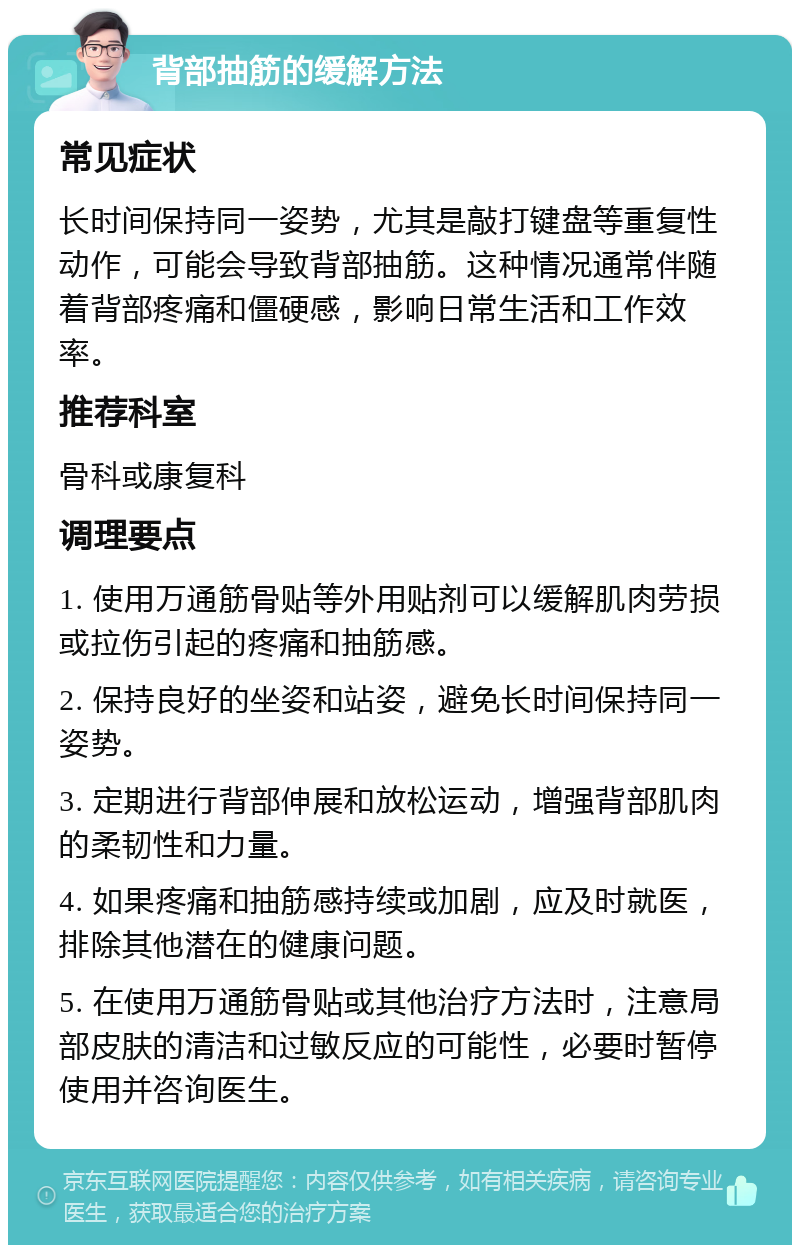 背部抽筋的缓解方法 常见症状 长时间保持同一姿势，尤其是敲打键盘等重复性动作，可能会导致背部抽筋。这种情况通常伴随着背部疼痛和僵硬感，影响日常生活和工作效率。 推荐科室 骨科或康复科 调理要点 1. 使用万通筋骨贴等外用贴剂可以缓解肌肉劳损或拉伤引起的疼痛和抽筋感。 2. 保持良好的坐姿和站姿，避免长时间保持同一姿势。 3. 定期进行背部伸展和放松运动，增强背部肌肉的柔韧性和力量。 4. 如果疼痛和抽筋感持续或加剧，应及时就医，排除其他潜在的健康问题。 5. 在使用万通筋骨贴或其他治疗方法时，注意局部皮肤的清洁和过敏反应的可能性，必要时暂停使用并咨询医生。