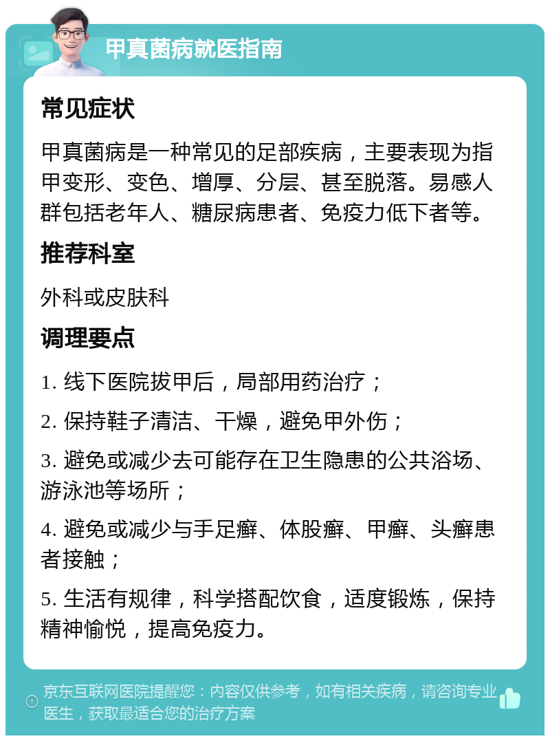 甲真菌病就医指南 常见症状 甲真菌病是一种常见的足部疾病，主要表现为指甲变形、变色、增厚、分层、甚至脱落。易感人群包括老年人、糖尿病患者、免疫力低下者等。 推荐科室 外科或皮肤科 调理要点 1. 线下医院拔甲后，局部用药治疗； 2. 保持鞋子清洁、干燥，避免甲外伤； 3. 避免或减少去可能存在卫生隐患的公共浴场、游泳池等场所； 4. 避免或减少与手足癣、体股癣、甲癣、头癣患者接触； 5. 生活有规律，科学搭配饮食，适度锻炼，保持精神愉悦，提高免疫力。