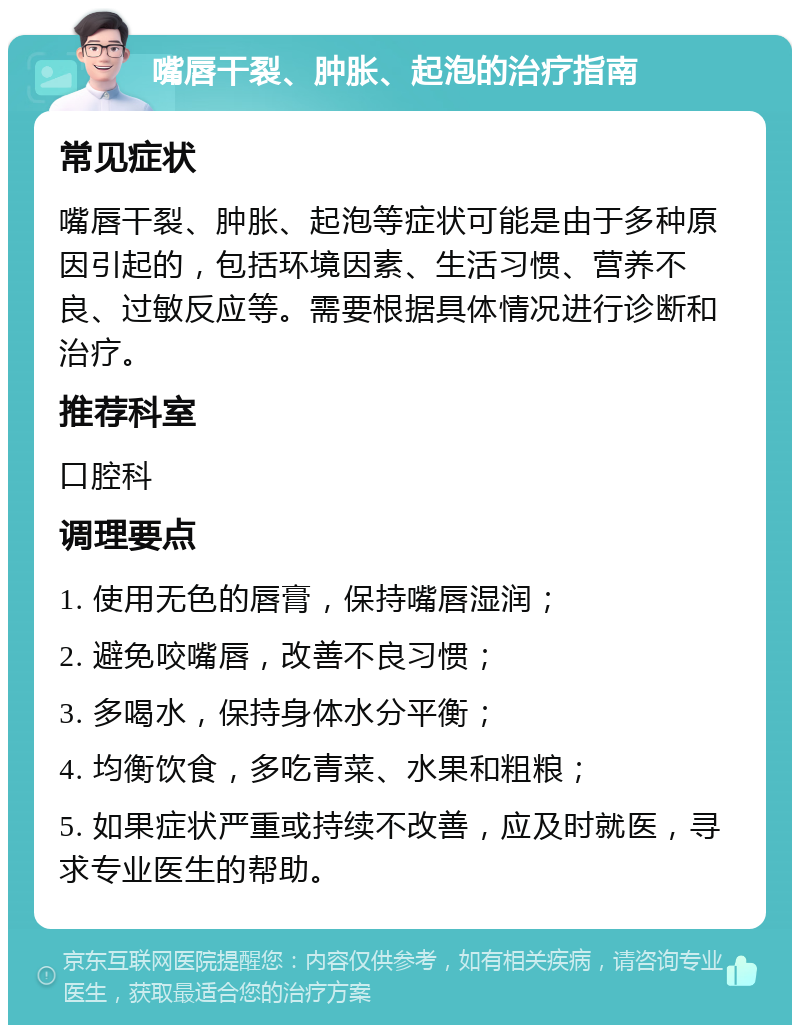 嘴唇干裂、肿胀、起泡的治疗指南 常见症状 嘴唇干裂、肿胀、起泡等症状可能是由于多种原因引起的，包括环境因素、生活习惯、营养不良、过敏反应等。需要根据具体情况进行诊断和治疗。 推荐科室 口腔科 调理要点 1. 使用无色的唇膏，保持嘴唇湿润； 2. 避免咬嘴唇，改善不良习惯； 3. 多喝水，保持身体水分平衡； 4. 均衡饮食，多吃青菜、水果和粗粮； 5. 如果症状严重或持续不改善，应及时就医，寻求专业医生的帮助。