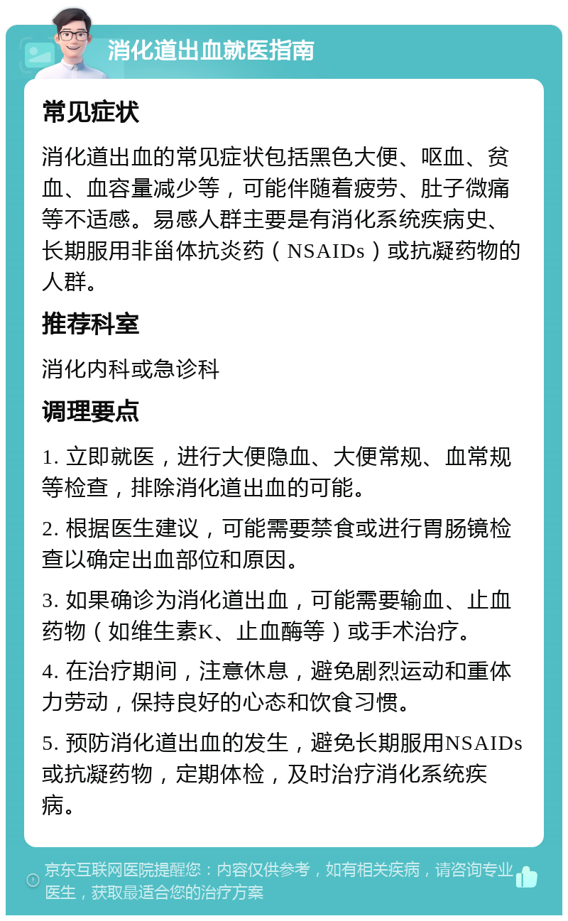 消化道出血就医指南 常见症状 消化道出血的常见症状包括黑色大便、呕血、贫血、血容量减少等，可能伴随着疲劳、肚子微痛等不适感。易感人群主要是有消化系统疾病史、长期服用非甾体抗炎药（NSAIDs）或抗凝药物的人群。 推荐科室 消化内科或急诊科 调理要点 1. 立即就医，进行大便隐血、大便常规、血常规等检查，排除消化道出血的可能。 2. 根据医生建议，可能需要禁食或进行胃肠镜检查以确定出血部位和原因。 3. 如果确诊为消化道出血，可能需要输血、止血药物（如维生素K、止血酶等）或手术治疗。 4. 在治疗期间，注意休息，避免剧烈运动和重体力劳动，保持良好的心态和饮食习惯。 5. 预防消化道出血的发生，避免长期服用NSAIDs或抗凝药物，定期体检，及时治疗消化系统疾病。