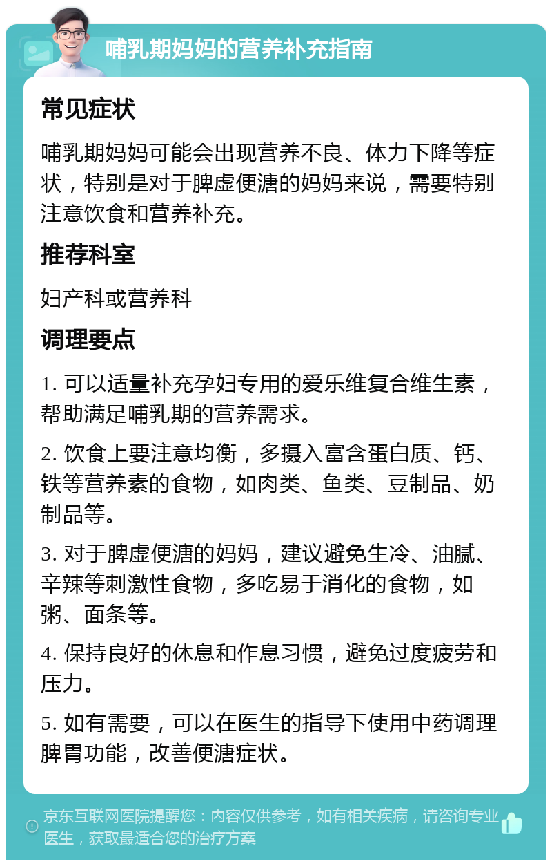 哺乳期妈妈的营养补充指南 常见症状 哺乳期妈妈可能会出现营养不良、体力下降等症状，特别是对于脾虚便溏的妈妈来说，需要特别注意饮食和营养补充。 推荐科室 妇产科或营养科 调理要点 1. 可以适量补充孕妇专用的爱乐维复合维生素，帮助满足哺乳期的营养需求。 2. 饮食上要注意均衡，多摄入富含蛋白质、钙、铁等营养素的食物，如肉类、鱼类、豆制品、奶制品等。 3. 对于脾虚便溏的妈妈，建议避免生冷、油腻、辛辣等刺激性食物，多吃易于消化的食物，如粥、面条等。 4. 保持良好的休息和作息习惯，避免过度疲劳和压力。 5. 如有需要，可以在医生的指导下使用中药调理脾胃功能，改善便溏症状。