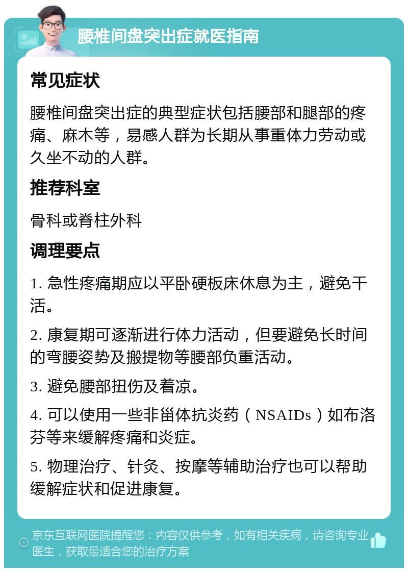 腰椎间盘突出症就医指南 常见症状 腰椎间盘突出症的典型症状包括腰部和腿部的疼痛、麻木等，易感人群为长期从事重体力劳动或久坐不动的人群。 推荐科室 骨科或脊柱外科 调理要点 1. 急性疼痛期应以平卧硬板床休息为主，避免干活。 2. 康复期可逐渐进行体力活动，但要避免长时间的弯腰姿势及搬提物等腰部负重活动。 3. 避免腰部扭伤及着凉。 4. 可以使用一些非甾体抗炎药（NSAIDs）如布洛芬等来缓解疼痛和炎症。 5. 物理治疗、针灸、按摩等辅助治疗也可以帮助缓解症状和促进康复。