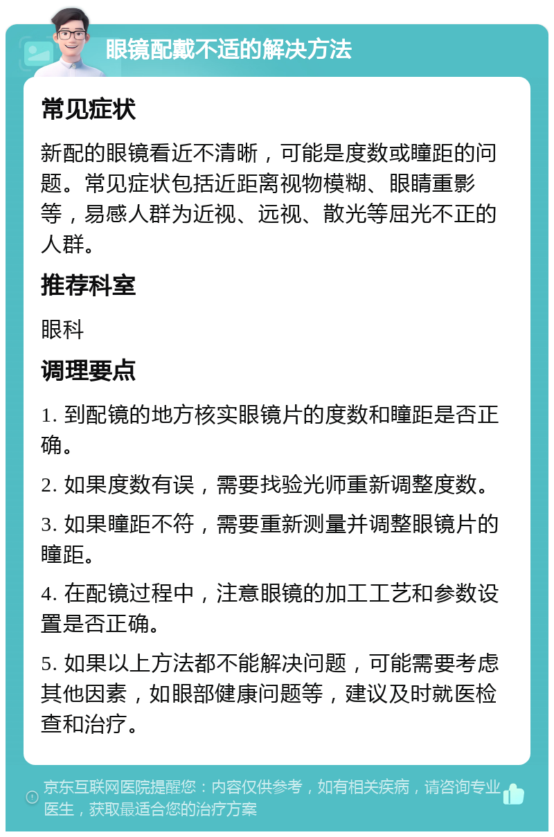 眼镜配戴不适的解决方法 常见症状 新配的眼镜看近不清晰，可能是度数或瞳距的问题。常见症状包括近距离视物模糊、眼睛重影等，易感人群为近视、远视、散光等屈光不正的人群。 推荐科室 眼科 调理要点 1. 到配镜的地方核实眼镜片的度数和瞳距是否正确。 2. 如果度数有误，需要找验光师重新调整度数。 3. 如果瞳距不符，需要重新测量并调整眼镜片的瞳距。 4. 在配镜过程中，注意眼镜的加工工艺和参数设置是否正确。 5. 如果以上方法都不能解决问题，可能需要考虑其他因素，如眼部健康问题等，建议及时就医检查和治疗。