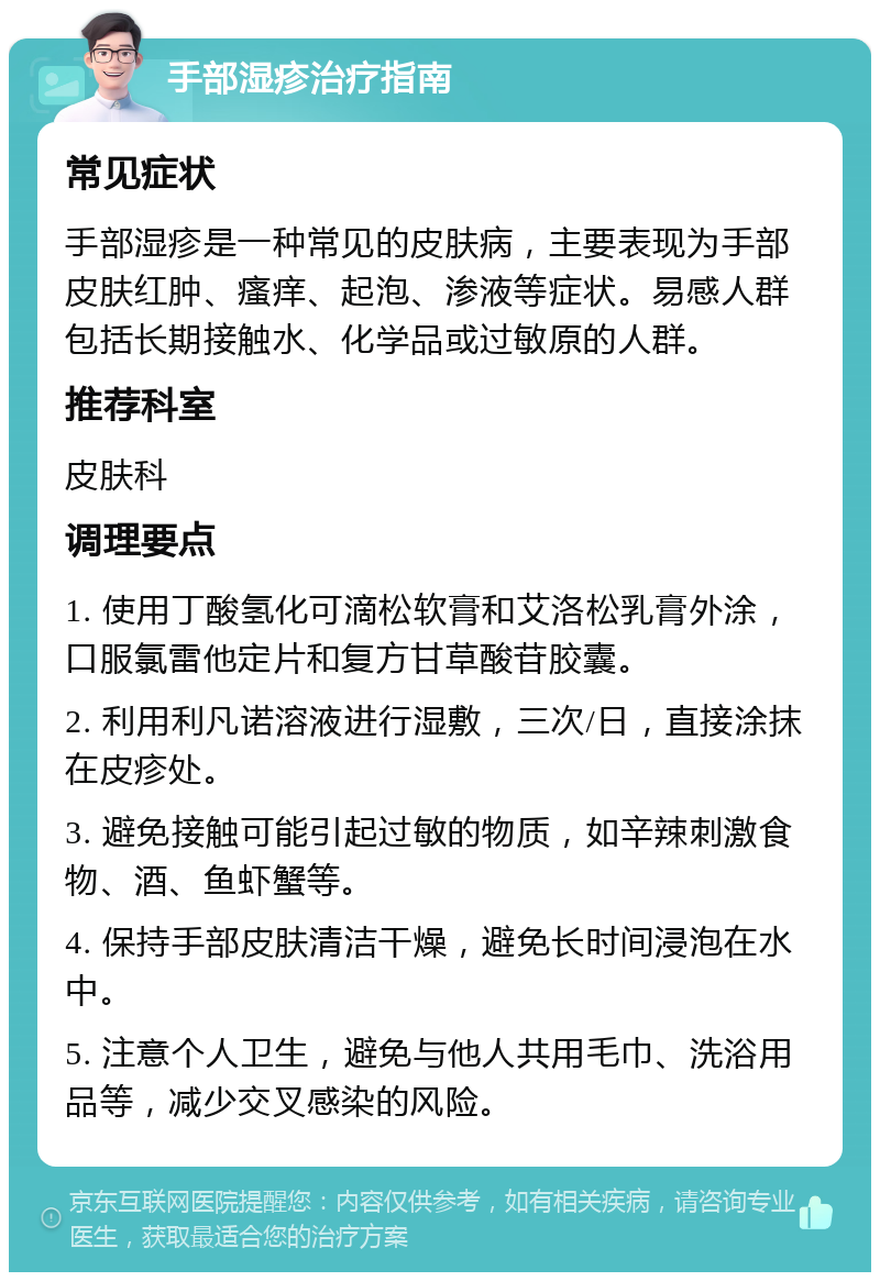 手部湿疹治疗指南 常见症状 手部湿疹是一种常见的皮肤病，主要表现为手部皮肤红肿、瘙痒、起泡、渗液等症状。易感人群包括长期接触水、化学品或过敏原的人群。 推荐科室 皮肤科 调理要点 1. 使用丁酸氢化可滴松软膏和艾洛松乳膏外涂，口服氯雷他定片和复方甘草酸苷胶囊。 2. 利用利凡诺溶液进行湿敷，三次/日，直接涂抹在皮疹处。 3. 避免接触可能引起过敏的物质，如辛辣刺激食物、酒、鱼虾蟹等。 4. 保持手部皮肤清洁干燥，避免长时间浸泡在水中。 5. 注意个人卫生，避免与他人共用毛巾、洗浴用品等，减少交叉感染的风险。