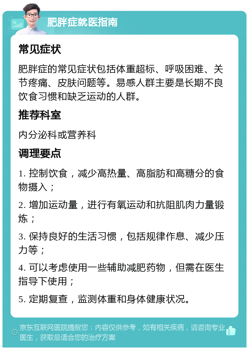 肥胖症就医指南 常见症状 肥胖症的常见症状包括体重超标、呼吸困难、关节疼痛、皮肤问题等。易感人群主要是长期不良饮食习惯和缺乏运动的人群。 推荐科室 内分泌科或营养科 调理要点 1. 控制饮食，减少高热量、高脂肪和高糖分的食物摄入； 2. 增加运动量，进行有氧运动和抗阻肌肉力量锻炼； 3. 保持良好的生活习惯，包括规律作息、减少压力等； 4. 可以考虑使用一些辅助减肥药物，但需在医生指导下使用； 5. 定期复查，监测体重和身体健康状况。