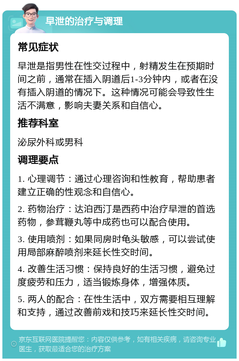 早泄的治疗与调理 常见症状 早泄是指男性在性交过程中，射精发生在预期时间之前，通常在插入阴道后1-3分钟内，或者在没有插入阴道的情况下。这种情况可能会导致性生活不满意，影响夫妻关系和自信心。 推荐科室 泌尿外科或男科 调理要点 1. 心理调节：通过心理咨询和性教育，帮助患者建立正确的性观念和自信心。 2. 药物治疗：达泊西汀是西药中治疗早泄的首选药物，参茸鞭丸等中成药也可以配合使用。 3. 使用喷剂：如果同房时龟头敏感，可以尝试使用局部麻醉喷剂来延长性交时间。 4. 改善生活习惯：保持良好的生活习惯，避免过度疲劳和压力，适当锻炼身体，增强体质。 5. 两人的配合：在性生活中，双方需要相互理解和支持，通过改善前戏和技巧来延长性交时间。