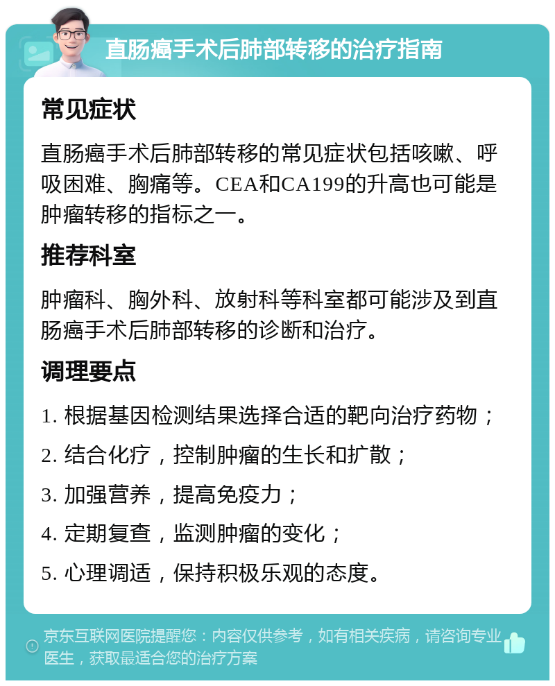 直肠癌手术后肺部转移的治疗指南 常见症状 直肠癌手术后肺部转移的常见症状包括咳嗽、呼吸困难、胸痛等。CEA和CA199的升高也可能是肿瘤转移的指标之一。 推荐科室 肿瘤科、胸外科、放射科等科室都可能涉及到直肠癌手术后肺部转移的诊断和治疗。 调理要点 1. 根据基因检测结果选择合适的靶向治疗药物； 2. 结合化疗，控制肿瘤的生长和扩散； 3. 加强营养，提高免疫力； 4. 定期复查，监测肿瘤的变化； 5. 心理调适，保持积极乐观的态度。