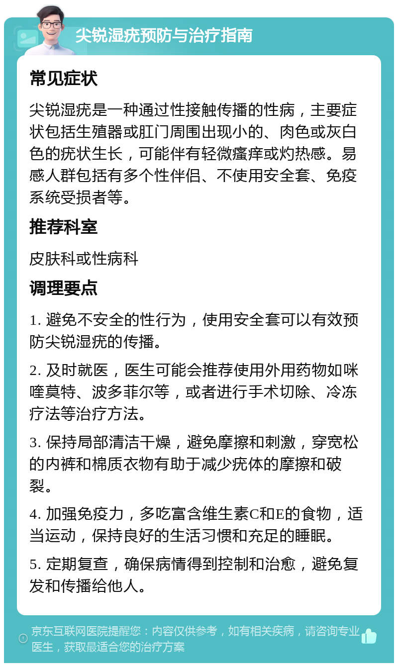 尖锐湿疣预防与治疗指南 常见症状 尖锐湿疣是一种通过性接触传播的性病，主要症状包括生殖器或肛门周围出现小的、肉色或灰白色的疣状生长，可能伴有轻微瘙痒或灼热感。易感人群包括有多个性伴侣、不使用安全套、免疫系统受损者等。 推荐科室 皮肤科或性病科 调理要点 1. 避免不安全的性行为，使用安全套可以有效预防尖锐湿疣的传播。 2. 及时就医，医生可能会推荐使用外用药物如咪喹莫特、波多菲尔等，或者进行手术切除、冷冻疗法等治疗方法。 3. 保持局部清洁干燥，避免摩擦和刺激，穿宽松的内裤和棉质衣物有助于减少疣体的摩擦和破裂。 4. 加强免疫力，多吃富含维生素C和E的食物，适当运动，保持良好的生活习惯和充足的睡眠。 5. 定期复查，确保病情得到控制和治愈，避免复发和传播给他人。