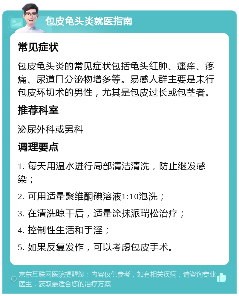 包皮龟头炎就医指南 常见症状 包皮龟头炎的常见症状包括龟头红肿、瘙痒、疼痛、尿道口分泌物增多等。易感人群主要是未行包皮环切术的男性，尤其是包皮过长或包茎者。 推荐科室 泌尿外科或男科 调理要点 1. 每天用温水进行局部清洁清洗，防止继发感染； 2. 可用适量聚维酮碘溶液1:10泡洗； 3. 在清洗晾干后，适量涂抹派瑞松治疗； 4. 控制性生活和手淫； 5. 如果反复发作，可以考虑包皮手术。