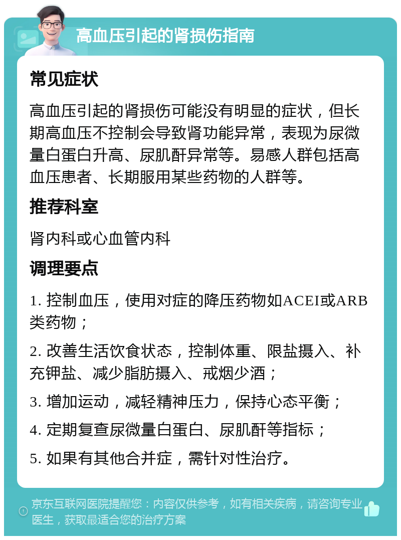 高血压引起的肾损伤指南 常见症状 高血压引起的肾损伤可能没有明显的症状，但长期高血压不控制会导致肾功能异常，表现为尿微量白蛋白升高、尿肌酐异常等。易感人群包括高血压患者、长期服用某些药物的人群等。 推荐科室 肾内科或心血管内科 调理要点 1. 控制血压，使用对症的降压药物如ACEI或ARB类药物； 2. 改善生活饮食状态，控制体重、限盐摄入、补充钾盐、减少脂肪摄入、戒烟少酒； 3. 增加运动，减轻精神压力，保持心态平衡； 4. 定期复查尿微量白蛋白、尿肌酐等指标； 5. 如果有其他合并症，需针对性治疗。