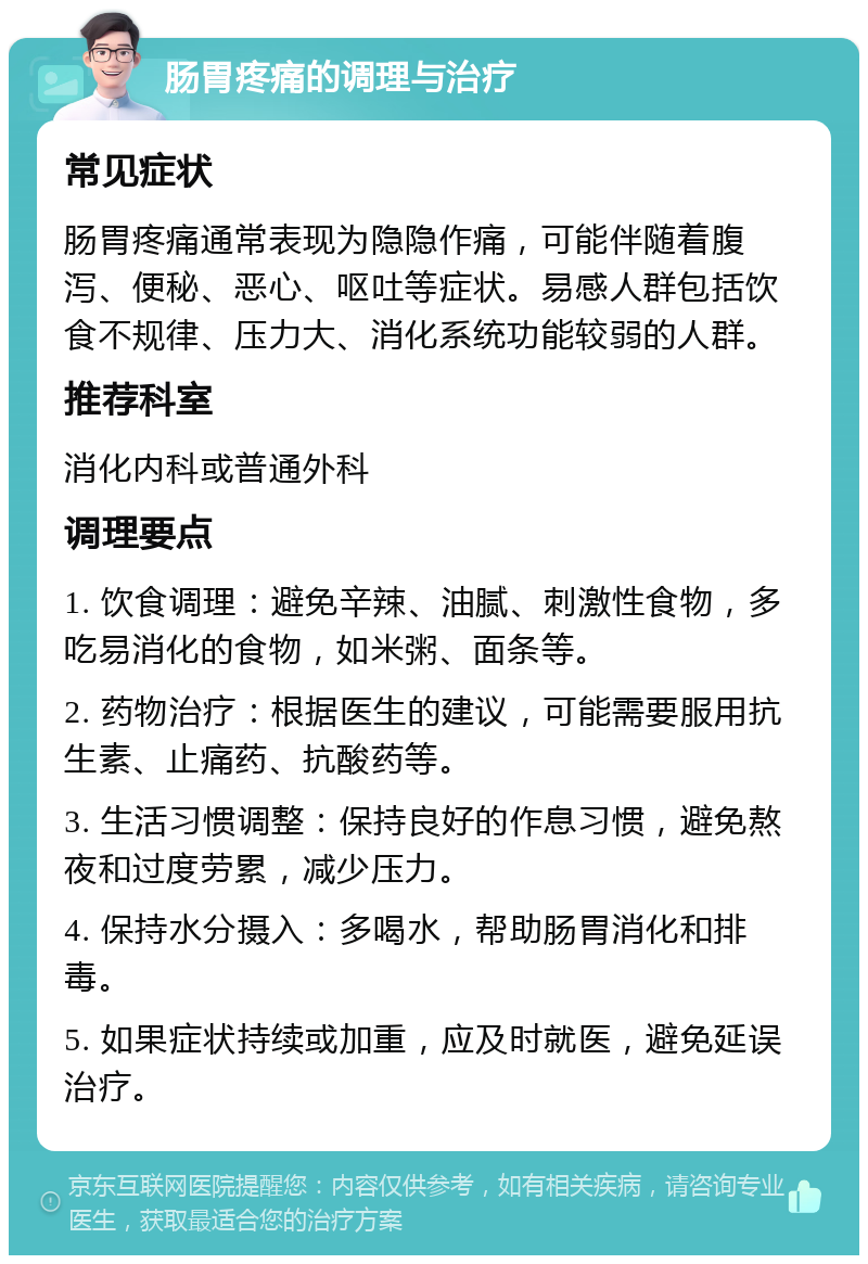 肠胃疼痛的调理与治疗 常见症状 肠胃疼痛通常表现为隐隐作痛，可能伴随着腹泻、便秘、恶心、呕吐等症状。易感人群包括饮食不规律、压力大、消化系统功能较弱的人群。 推荐科室 消化内科或普通外科 调理要点 1. 饮食调理：避免辛辣、油腻、刺激性食物，多吃易消化的食物，如米粥、面条等。 2. 药物治疗：根据医生的建议，可能需要服用抗生素、止痛药、抗酸药等。 3. 生活习惯调整：保持良好的作息习惯，避免熬夜和过度劳累，减少压力。 4. 保持水分摄入：多喝水，帮助肠胃消化和排毒。 5. 如果症状持续或加重，应及时就医，避免延误治疗。