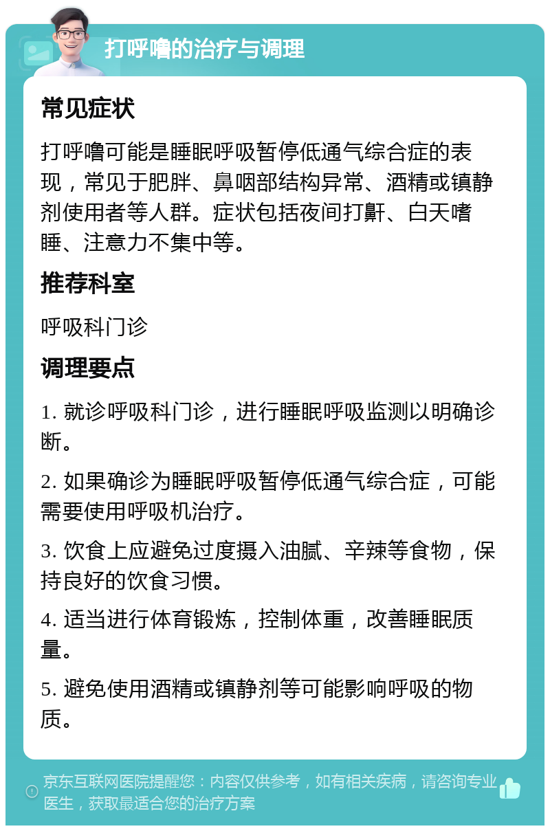 打呼噜的治疗与调理 常见症状 打呼噜可能是睡眠呼吸暂停低通气综合症的表现，常见于肥胖、鼻咽部结构异常、酒精或镇静剂使用者等人群。症状包括夜间打鼾、白天嗜睡、注意力不集中等。 推荐科室 呼吸科门诊 调理要点 1. 就诊呼吸科门诊，进行睡眠呼吸监测以明确诊断。 2. 如果确诊为睡眠呼吸暂停低通气综合症，可能需要使用呼吸机治疗。 3. 饮食上应避免过度摄入油腻、辛辣等食物，保持良好的饮食习惯。 4. 适当进行体育锻炼，控制体重，改善睡眠质量。 5. 避免使用酒精或镇静剂等可能影响呼吸的物质。