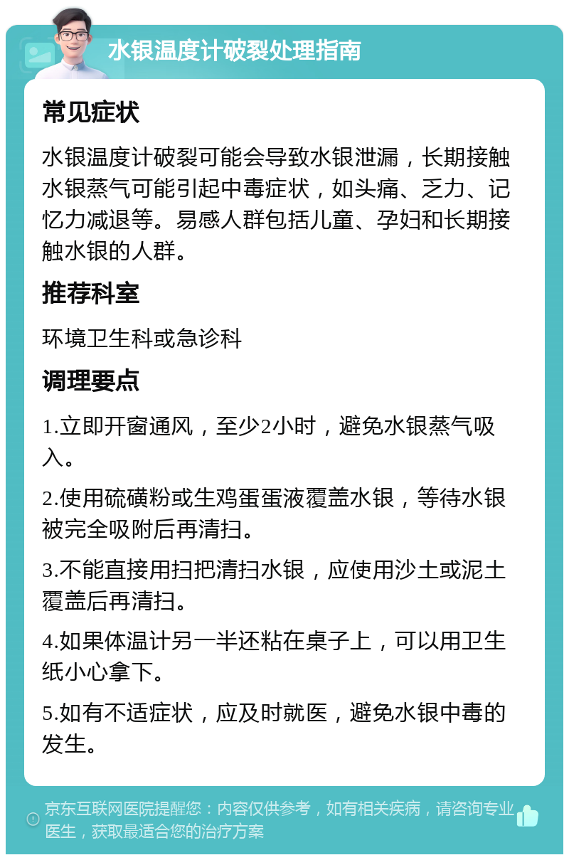 水银温度计破裂处理指南 常见症状 水银温度计破裂可能会导致水银泄漏，长期接触水银蒸气可能引起中毒症状，如头痛、乏力、记忆力减退等。易感人群包括儿童、孕妇和长期接触水银的人群。 推荐科室 环境卫生科或急诊科 调理要点 1.立即开窗通风，至少2小时，避免水银蒸气吸入。 2.使用硫磺粉或生鸡蛋蛋液覆盖水银，等待水银被完全吸附后再清扫。 3.不能直接用扫把清扫水银，应使用沙土或泥土覆盖后再清扫。 4.如果体温计另一半还粘在桌子上，可以用卫生纸小心拿下。 5.如有不适症状，应及时就医，避免水银中毒的发生。