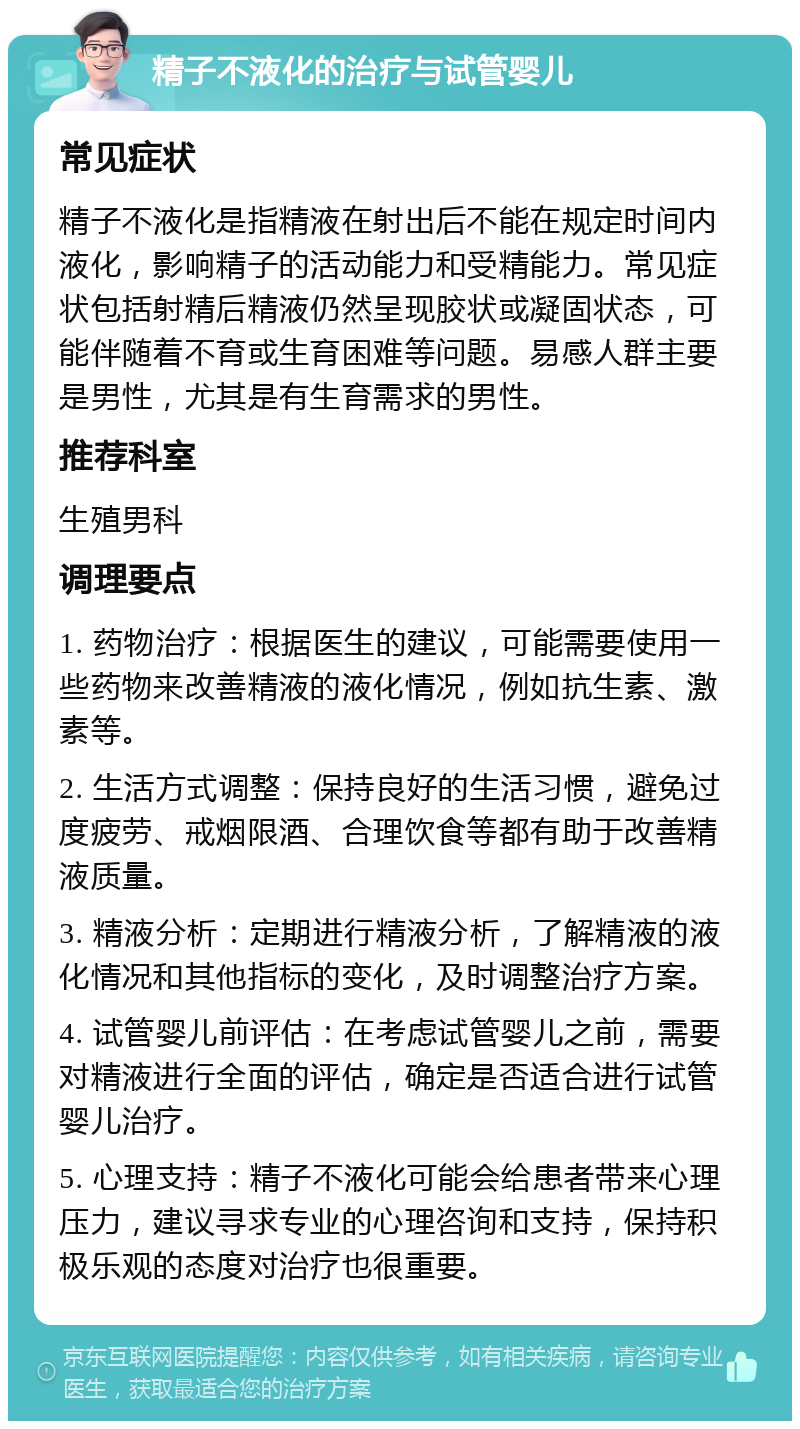 精子不液化的治疗与试管婴儿 常见症状 精子不液化是指精液在射出后不能在规定时间内液化，影响精子的活动能力和受精能力。常见症状包括射精后精液仍然呈现胶状或凝固状态，可能伴随着不育或生育困难等问题。易感人群主要是男性，尤其是有生育需求的男性。 推荐科室 生殖男科 调理要点 1. 药物治疗：根据医生的建议，可能需要使用一些药物来改善精液的液化情况，例如抗生素、激素等。 2. 生活方式调整：保持良好的生活习惯，避免过度疲劳、戒烟限酒、合理饮食等都有助于改善精液质量。 3. 精液分析：定期进行精液分析，了解精液的液化情况和其他指标的变化，及时调整治疗方案。 4. 试管婴儿前评估：在考虑试管婴儿之前，需要对精液进行全面的评估，确定是否适合进行试管婴儿治疗。 5. 心理支持：精子不液化可能会给患者带来心理压力，建议寻求专业的心理咨询和支持，保持积极乐观的态度对治疗也很重要。