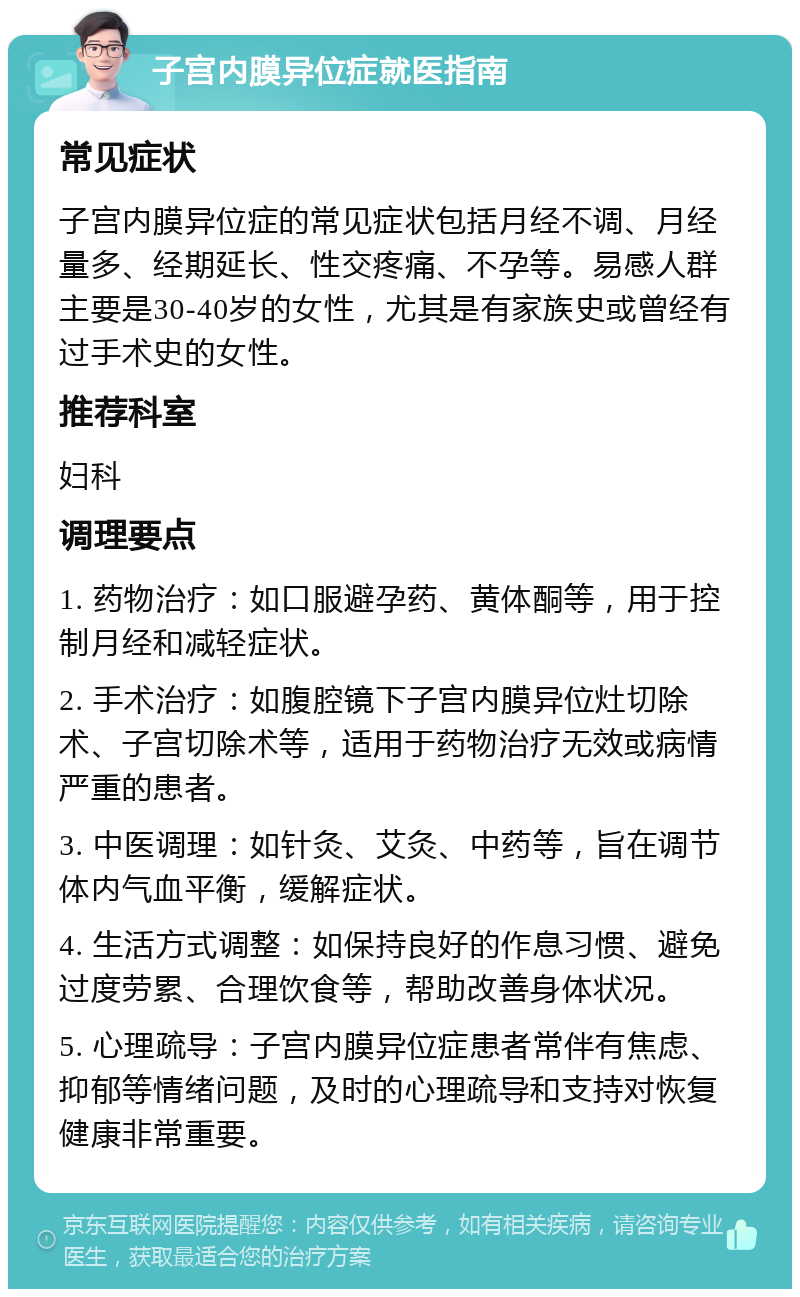 子宫内膜异位症就医指南 常见症状 子宫内膜异位症的常见症状包括月经不调、月经量多、经期延长、性交疼痛、不孕等。易感人群主要是30-40岁的女性，尤其是有家族史或曾经有过手术史的女性。 推荐科室 妇科 调理要点 1. 药物治疗：如口服避孕药、黄体酮等，用于控制月经和减轻症状。 2. 手术治疗：如腹腔镜下子宫内膜异位灶切除术、子宫切除术等，适用于药物治疗无效或病情严重的患者。 3. 中医调理：如针灸、艾灸、中药等，旨在调节体内气血平衡，缓解症状。 4. 生活方式调整：如保持良好的作息习惯、避免过度劳累、合理饮食等，帮助改善身体状况。 5. 心理疏导：子宫内膜异位症患者常伴有焦虑、抑郁等情绪问题，及时的心理疏导和支持对恢复健康非常重要。