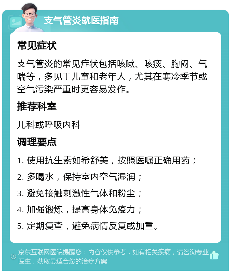 支气管炎就医指南 常见症状 支气管炎的常见症状包括咳嗽、咳痰、胸闷、气喘等，多见于儿童和老年人，尤其在寒冷季节或空气污染严重时更容易发作。 推荐科室 儿科或呼吸内科 调理要点 1. 使用抗生素如希舒美，按照医嘱正确用药； 2. 多喝水，保持室内空气湿润； 3. 避免接触刺激性气体和粉尘； 4. 加强锻炼，提高身体免疫力； 5. 定期复查，避免病情反复或加重。