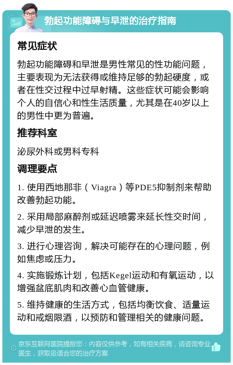 勃起功能障碍与早泄的治疗指南 常见症状 勃起功能障碍和早泄是男性常见的性功能问题，主要表现为无法获得或维持足够的勃起硬度，或者在性交过程中过早射精。这些症状可能会影响个人的自信心和性生活质量，尤其是在40岁以上的男性中更为普遍。 推荐科室 泌尿外科或男科专科 调理要点 1. 使用西地那非（Viagra）等PDE5抑制剂来帮助改善勃起功能。 2. 采用局部麻醉剂或延迟喷雾来延长性交时间，减少早泄的发生。 3. 进行心理咨询，解决可能存在的心理问题，例如焦虑或压力。 4. 实施锻炼计划，包括Kegel运动和有氧运动，以增强盆底肌肉和改善心血管健康。 5. 维持健康的生活方式，包括均衡饮食、适量运动和戒烟限酒，以预防和管理相关的健康问题。