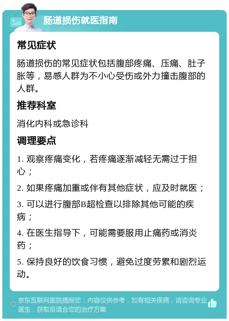 肠道损伤就医指南 常见症状 肠道损伤的常见症状包括腹部疼痛、压痛、肚子胀等，易感人群为不小心受伤或外力撞击腹部的人群。 推荐科室 消化内科或急诊科 调理要点 1. 观察疼痛变化，若疼痛逐渐减轻无需过于担心； 2. 如果疼痛加重或伴有其他症状，应及时就医； 3. 可以进行腹部B超检查以排除其他可能的疾病； 4. 在医生指导下，可能需要服用止痛药或消炎药； 5. 保持良好的饮食习惯，避免过度劳累和剧烈运动。