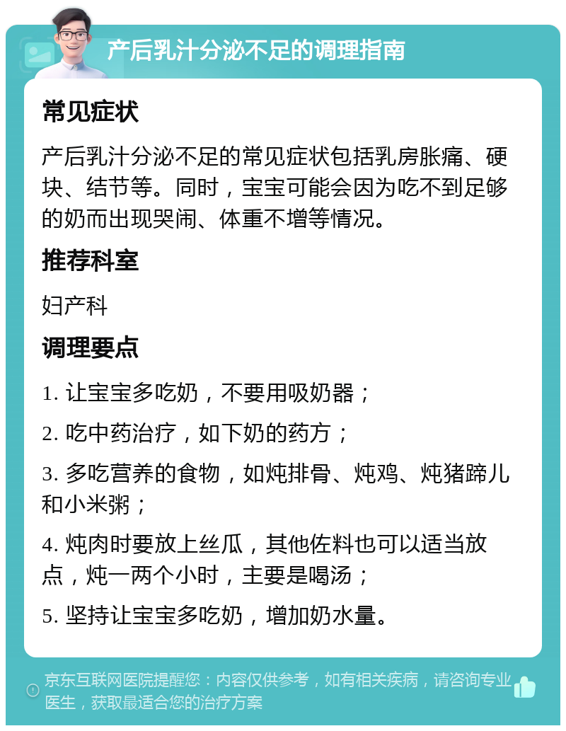 产后乳汁分泌不足的调理指南 常见症状 产后乳汁分泌不足的常见症状包括乳房胀痛、硬块、结节等。同时，宝宝可能会因为吃不到足够的奶而出现哭闹、体重不增等情况。 推荐科室 妇产科 调理要点 1. 让宝宝多吃奶，不要用吸奶器； 2. 吃中药治疗，如下奶的药方； 3. 多吃营养的食物，如炖排骨、炖鸡、炖猪蹄儿和小米粥； 4. 炖肉时要放上丝瓜，其他佐料也可以适当放点，炖一两个小时，主要是喝汤； 5. 坚持让宝宝多吃奶，增加奶水量。