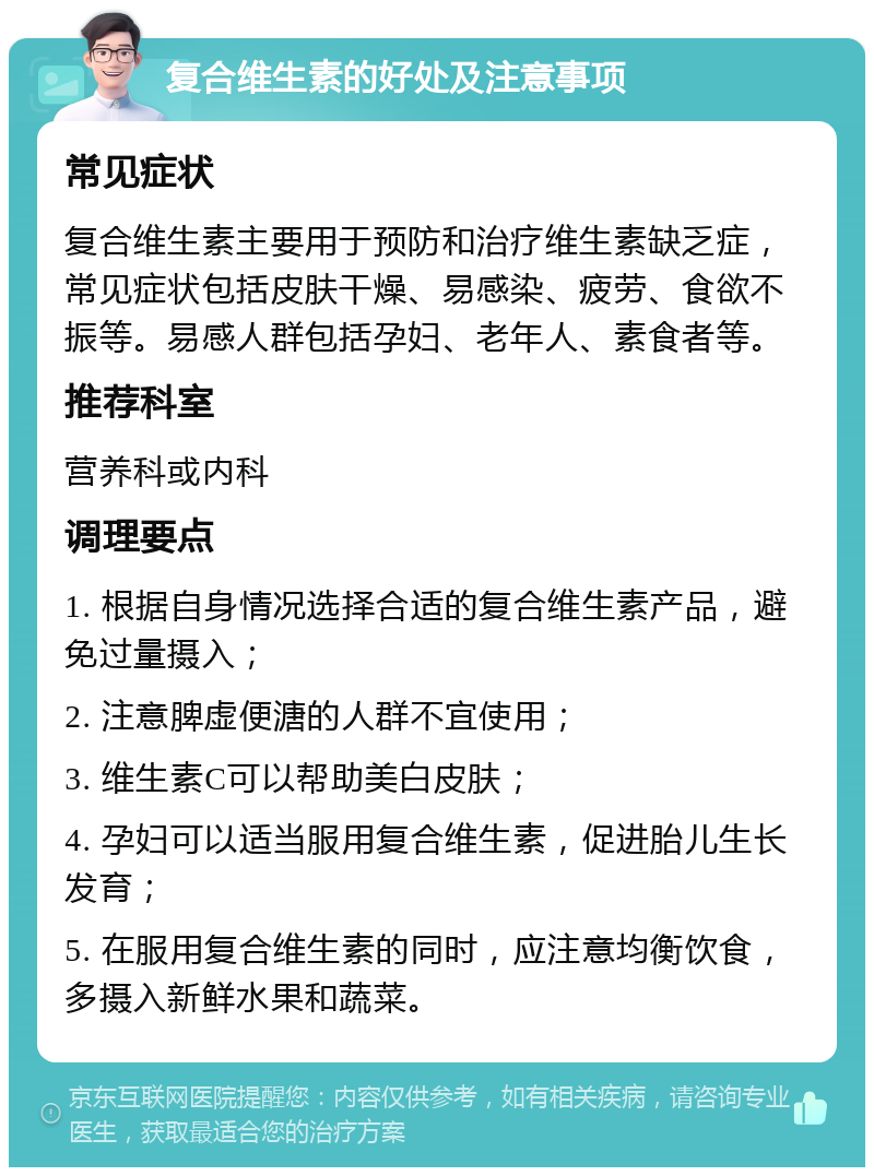 复合维生素的好处及注意事项 常见症状 复合维生素主要用于预防和治疗维生素缺乏症，常见症状包括皮肤干燥、易感染、疲劳、食欲不振等。易感人群包括孕妇、老年人、素食者等。 推荐科室 营养科或内科 调理要点 1. 根据自身情况选择合适的复合维生素产品，避免过量摄入； 2. 注意脾虚便溏的人群不宜使用； 3. 维生素C可以帮助美白皮肤； 4. 孕妇可以适当服用复合维生素，促进胎儿生长发育； 5. 在服用复合维生素的同时，应注意均衡饮食，多摄入新鲜水果和蔬菜。