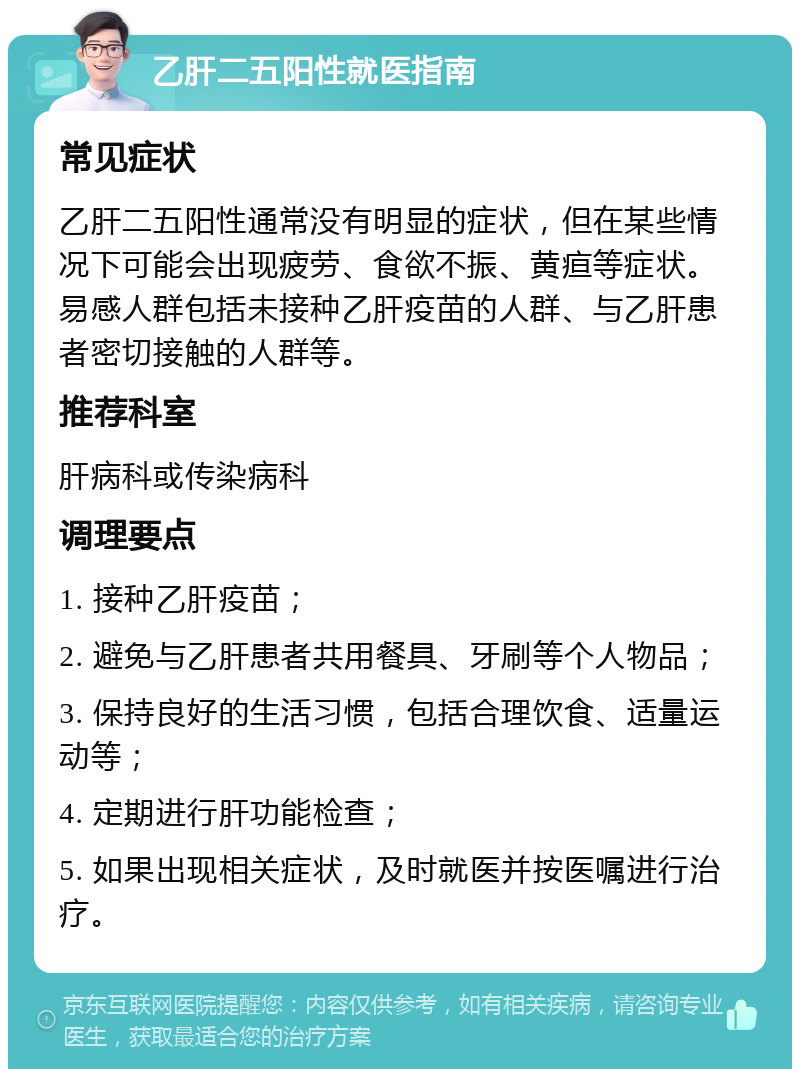 乙肝二五阳性就医指南 常见症状 乙肝二五阳性通常没有明显的症状，但在某些情况下可能会出现疲劳、食欲不振、黄疸等症状。易感人群包括未接种乙肝疫苗的人群、与乙肝患者密切接触的人群等。 推荐科室 肝病科或传染病科 调理要点 1. 接种乙肝疫苗； 2. 避免与乙肝患者共用餐具、牙刷等个人物品； 3. 保持良好的生活习惯，包括合理饮食、适量运动等； 4. 定期进行肝功能检查； 5. 如果出现相关症状，及时就医并按医嘱进行治疗。