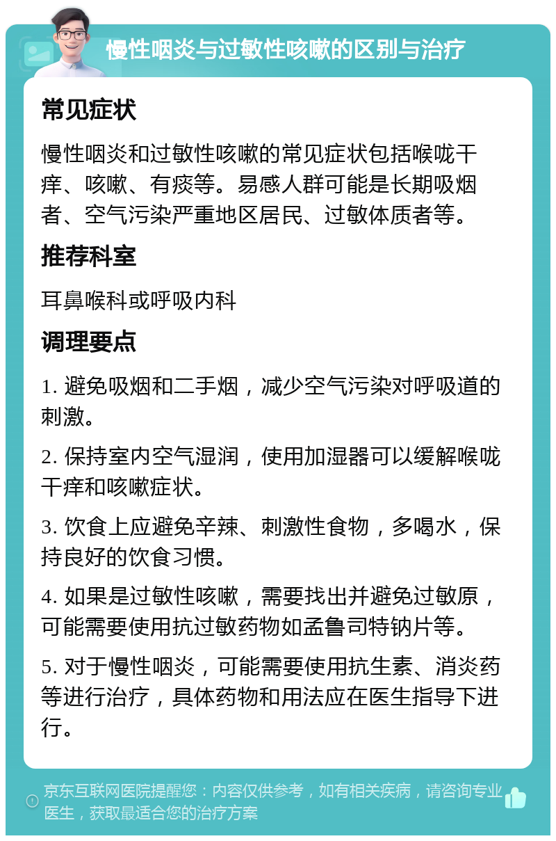 慢性咽炎与过敏性咳嗽的区别与治疗 常见症状 慢性咽炎和过敏性咳嗽的常见症状包括喉咙干痒、咳嗽、有痰等。易感人群可能是长期吸烟者、空气污染严重地区居民、过敏体质者等。 推荐科室 耳鼻喉科或呼吸内科 调理要点 1. 避免吸烟和二手烟，减少空气污染对呼吸道的刺激。 2. 保持室内空气湿润，使用加湿器可以缓解喉咙干痒和咳嗽症状。 3. 饮食上应避免辛辣、刺激性食物，多喝水，保持良好的饮食习惯。 4. 如果是过敏性咳嗽，需要找出并避免过敏原，可能需要使用抗过敏药物如孟鲁司特钠片等。 5. 对于慢性咽炎，可能需要使用抗生素、消炎药等进行治疗，具体药物和用法应在医生指导下进行。