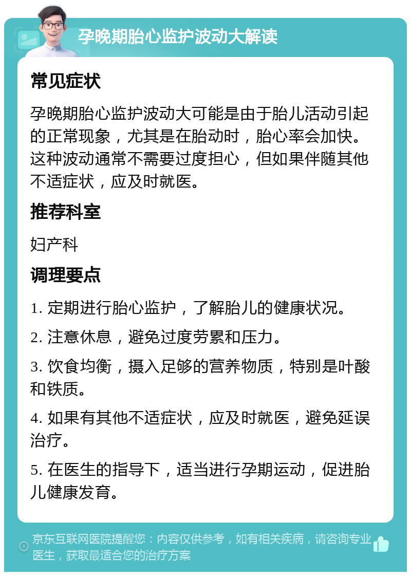 孕晚期胎心监护波动大解读 常见症状 孕晚期胎心监护波动大可能是由于胎儿活动引起的正常现象，尤其是在胎动时，胎心率会加快。这种波动通常不需要过度担心，但如果伴随其他不适症状，应及时就医。 推荐科室 妇产科 调理要点 1. 定期进行胎心监护，了解胎儿的健康状况。 2. 注意休息，避免过度劳累和压力。 3. 饮食均衡，摄入足够的营养物质，特别是叶酸和铁质。 4. 如果有其他不适症状，应及时就医，避免延误治疗。 5. 在医生的指导下，适当进行孕期运动，促进胎儿健康发育。