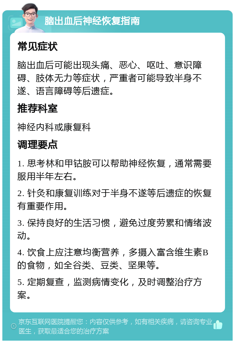 脑出血后神经恢复指南 常见症状 脑出血后可能出现头痛、恶心、呕吐、意识障碍、肢体无力等症状，严重者可能导致半身不遂、语言障碍等后遗症。 推荐科室 神经内科或康复科 调理要点 1. 思考林和甲钴胺可以帮助神经恢复，通常需要服用半年左右。 2. 针灸和康复训练对于半身不遂等后遗症的恢复有重要作用。 3. 保持良好的生活习惯，避免过度劳累和情绪波动。 4. 饮食上应注意均衡营养，多摄入富含维生素B的食物，如全谷类、豆类、坚果等。 5. 定期复查，监测病情变化，及时调整治疗方案。