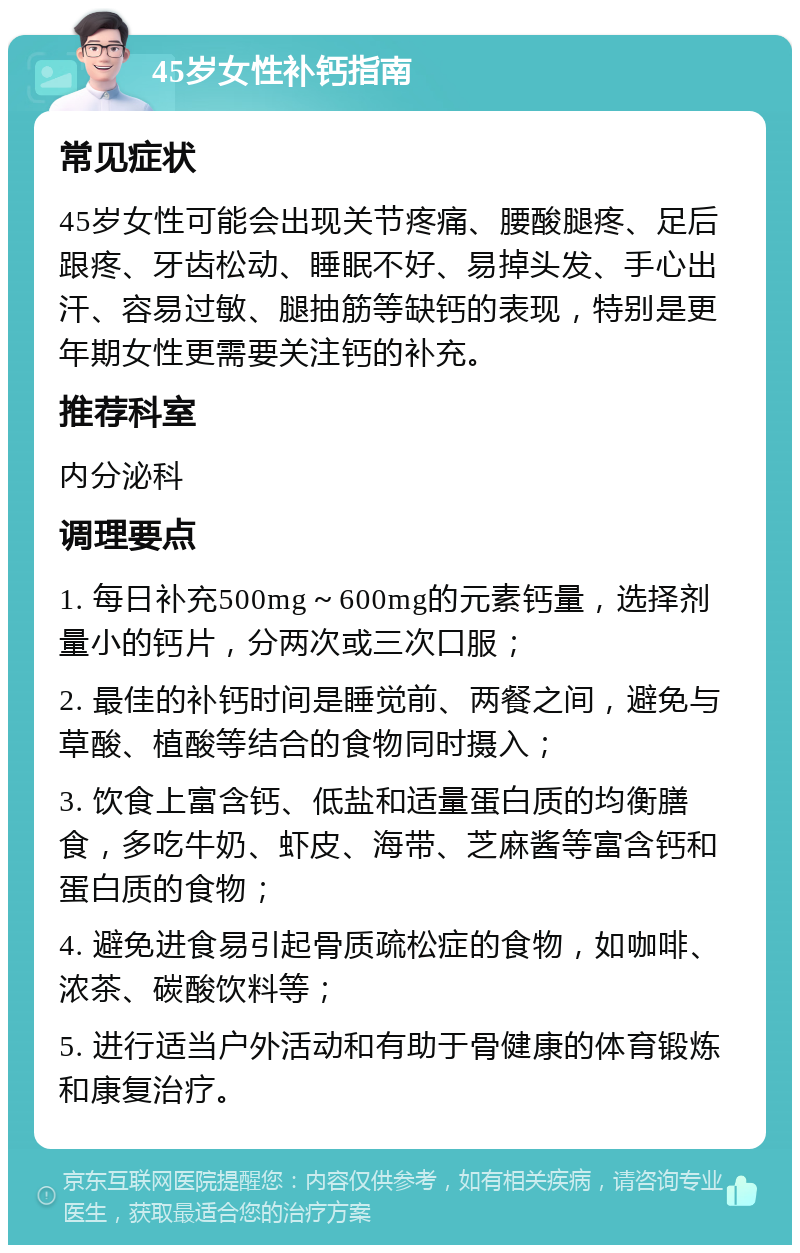 45岁女性补钙指南 常见症状 45岁女性可能会出现关节疼痛、腰酸腿疼、足后跟疼、牙齿松动、睡眠不好、易掉头发、手心出汗、容易过敏、腿抽筋等缺钙的表现，特别是更年期女性更需要关注钙的补充。 推荐科室 内分泌科 调理要点 1. 每日补充500mg～600mg的元素钙量，选择剂量小的钙片，分两次或三次口服； 2. 最佳的补钙时间是睡觉前、两餐之间，避免与草酸、植酸等结合的食物同时摄入； 3. 饮食上富含钙、低盐和适量蛋白质的均衡膳食，多吃牛奶、虾皮、海带、芝麻酱等富含钙和蛋白质的食物； 4. 避免进食易引起骨质疏松症的食物，如咖啡、浓茶、碳酸饮料等； 5. 进行适当户外活动和有助于骨健康的体育锻炼和康复治疗。