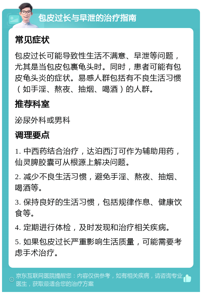 包皮过长与早泄的治疗指南 常见症状 包皮过长可能导致性生活不满意、早泄等问题，尤其是当包皮包裹龟头时。同时，患者可能有包皮龟头炎的症状。易感人群包括有不良生活习惯（如手淫、熬夜、抽烟、喝酒）的人群。 推荐科室 泌尿外科或男科 调理要点 1. 中西药结合治疗，达泊西汀可作为辅助用药，仙灵脾胶囊可从根源上解决问题。 2. 减少不良生活习惯，避免手淫、熬夜、抽烟、喝酒等。 3. 保持良好的生活习惯，包括规律作息、健康饮食等。 4. 定期进行体检，及时发现和治疗相关疾病。 5. 如果包皮过长严重影响生活质量，可能需要考虑手术治疗。