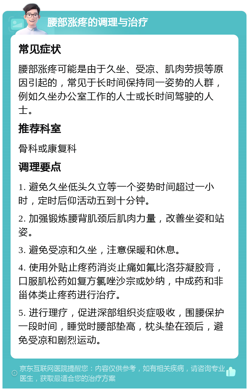 腰部涨疼的调理与治疗 常见症状 腰部涨疼可能是由于久坐、受凉、肌肉劳损等原因引起的，常见于长时间保持同一姿势的人群，例如久坐办公室工作的人士或长时间驾驶的人士。 推荐科室 骨科或康复科 调理要点 1. 避免久坐低头久立等一个姿势时间超过一小时，定时后仰活动五到十分钟。 2. 加强锻炼腰背肌颈后肌肉力量，改善坐姿和站姿。 3. 避免受凉和久坐，注意保暖和休息。 4. 使用外贴止疼药消炎止痛如氟比洛芬凝胶膏，口服肌松药如复方氯唑沙宗或妙纳，中成药和非甾体类止疼药进行治疗。 5. 进行理疗，促进深部组织炎症吸收，围腰保护一段时间，睡觉时腰部垫高，枕头垫在颈后，避免受凉和剧烈运动。