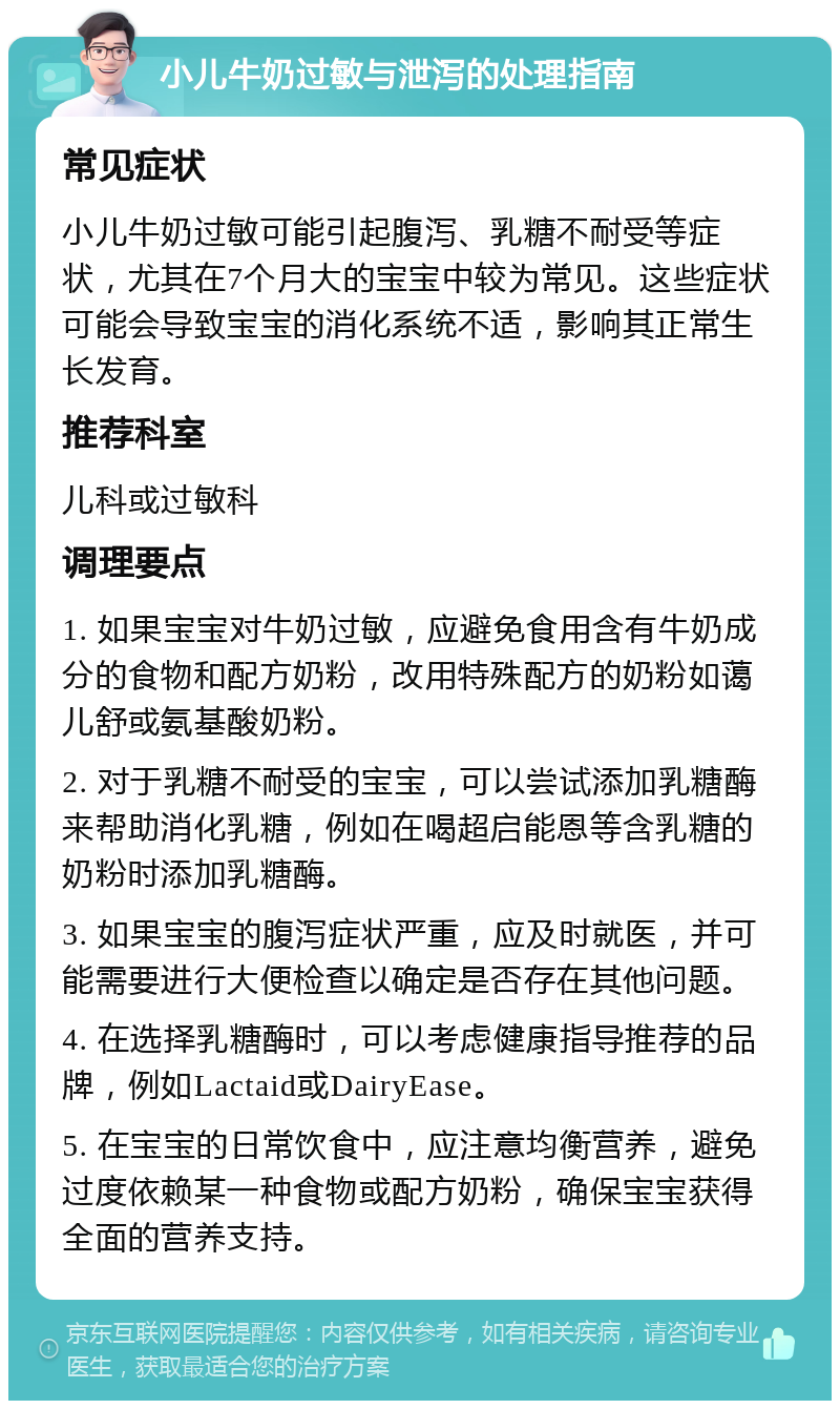 小儿牛奶过敏与泄泻的处理指南 常见症状 小儿牛奶过敏可能引起腹泻、乳糖不耐受等症状，尤其在7个月大的宝宝中较为常见。这些症状可能会导致宝宝的消化系统不适，影响其正常生长发育。 推荐科室 儿科或过敏科 调理要点 1. 如果宝宝对牛奶过敏，应避免食用含有牛奶成分的食物和配方奶粉，改用特殊配方的奶粉如蔼儿舒或氨基酸奶粉。 2. 对于乳糖不耐受的宝宝，可以尝试添加乳糖酶来帮助消化乳糖，例如在喝超启能恩等含乳糖的奶粉时添加乳糖酶。 3. 如果宝宝的腹泻症状严重，应及时就医，并可能需要进行大便检查以确定是否存在其他问题。 4. 在选择乳糖酶时，可以考虑健康指导推荐的品牌，例如Lactaid或DairyEase。 5. 在宝宝的日常饮食中，应注意均衡营养，避免过度依赖某一种食物或配方奶粉，确保宝宝获得全面的营养支持。