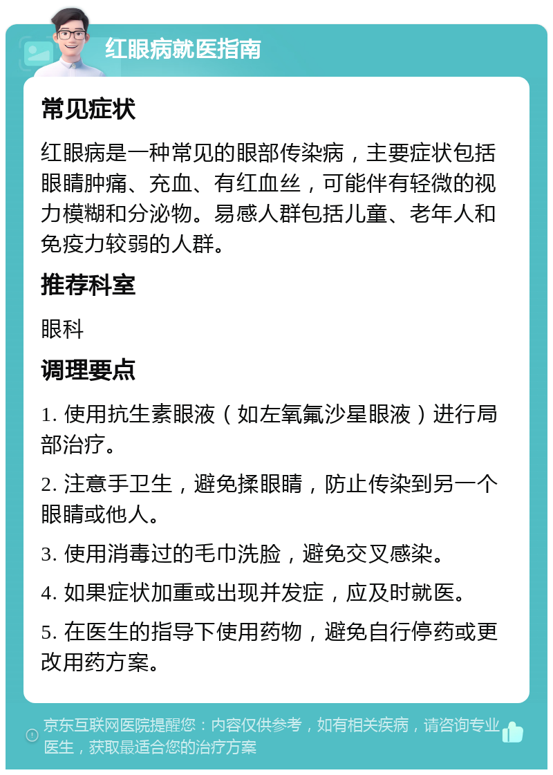 红眼病就医指南 常见症状 红眼病是一种常见的眼部传染病，主要症状包括眼睛肿痛、充血、有红血丝，可能伴有轻微的视力模糊和分泌物。易感人群包括儿童、老年人和免疫力较弱的人群。 推荐科室 眼科 调理要点 1. 使用抗生素眼液（如左氧氟沙星眼液）进行局部治疗。 2. 注意手卫生，避免揉眼睛，防止传染到另一个眼睛或他人。 3. 使用消毒过的毛巾洗脸，避免交叉感染。 4. 如果症状加重或出现并发症，应及时就医。 5. 在医生的指导下使用药物，避免自行停药或更改用药方案。