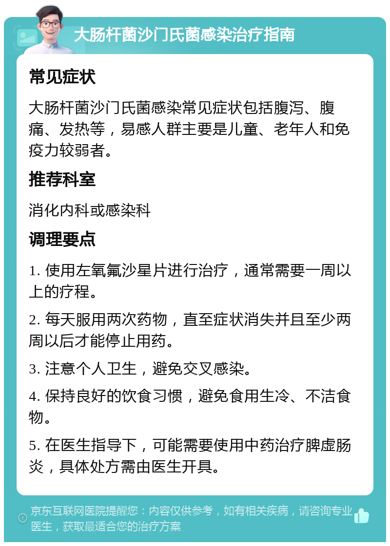 大肠杆菌沙门氏菌感染治疗指南 常见症状 大肠杆菌沙门氏菌感染常见症状包括腹泻、腹痛、发热等，易感人群主要是儿童、老年人和免疫力较弱者。 推荐科室 消化内科或感染科 调理要点 1. 使用左氧氟沙星片进行治疗，通常需要一周以上的疗程。 2. 每天服用两次药物，直至症状消失并且至少两周以后才能停止用药。 3. 注意个人卫生，避免交叉感染。 4. 保持良好的饮食习惯，避免食用生冷、不洁食物。 5. 在医生指导下，可能需要使用中药治疗脾虚肠炎，具体处方需由医生开具。