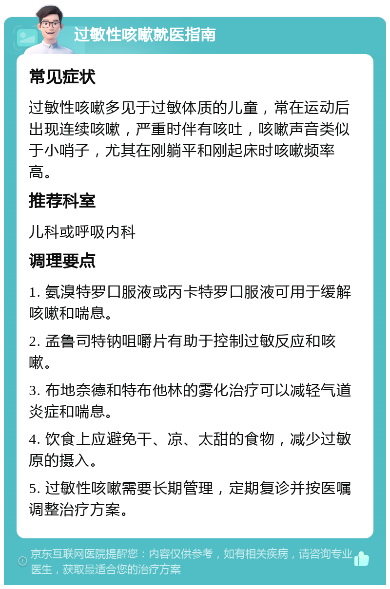 过敏性咳嗽就医指南 常见症状 过敏性咳嗽多见于过敏体质的儿童，常在运动后出现连续咳嗽，严重时伴有咳吐，咳嗽声音类似于小哨子，尤其在刚躺平和刚起床时咳嗽频率高。 推荐科室 儿科或呼吸内科 调理要点 1. 氨溴特罗口服液或丙卡特罗口服液可用于缓解咳嗽和喘息。 2. 孟鲁司特钠咀嚼片有助于控制过敏反应和咳嗽。 3. 布地奈德和特布他林的雾化治疗可以减轻气道炎症和喘息。 4. 饮食上应避免干、凉、太甜的食物，减少过敏原的摄入。 5. 过敏性咳嗽需要长期管理，定期复诊并按医嘱调整治疗方案。