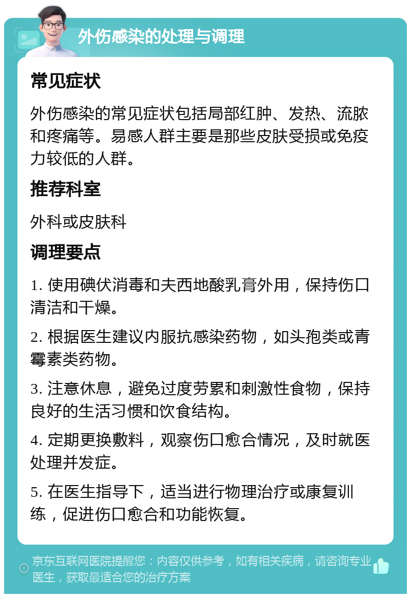 外伤感染的处理与调理 常见症状 外伤感染的常见症状包括局部红肿、发热、流脓和疼痛等。易感人群主要是那些皮肤受损或免疫力较低的人群。 推荐科室 外科或皮肤科 调理要点 1. 使用碘伏消毒和夫西地酸乳膏外用，保持伤口清洁和干燥。 2. 根据医生建议内服抗感染药物，如头孢类或青霉素类药物。 3. 注意休息，避免过度劳累和刺激性食物，保持良好的生活习惯和饮食结构。 4. 定期更换敷料，观察伤口愈合情况，及时就医处理并发症。 5. 在医生指导下，适当进行物理治疗或康复训练，促进伤口愈合和功能恢复。